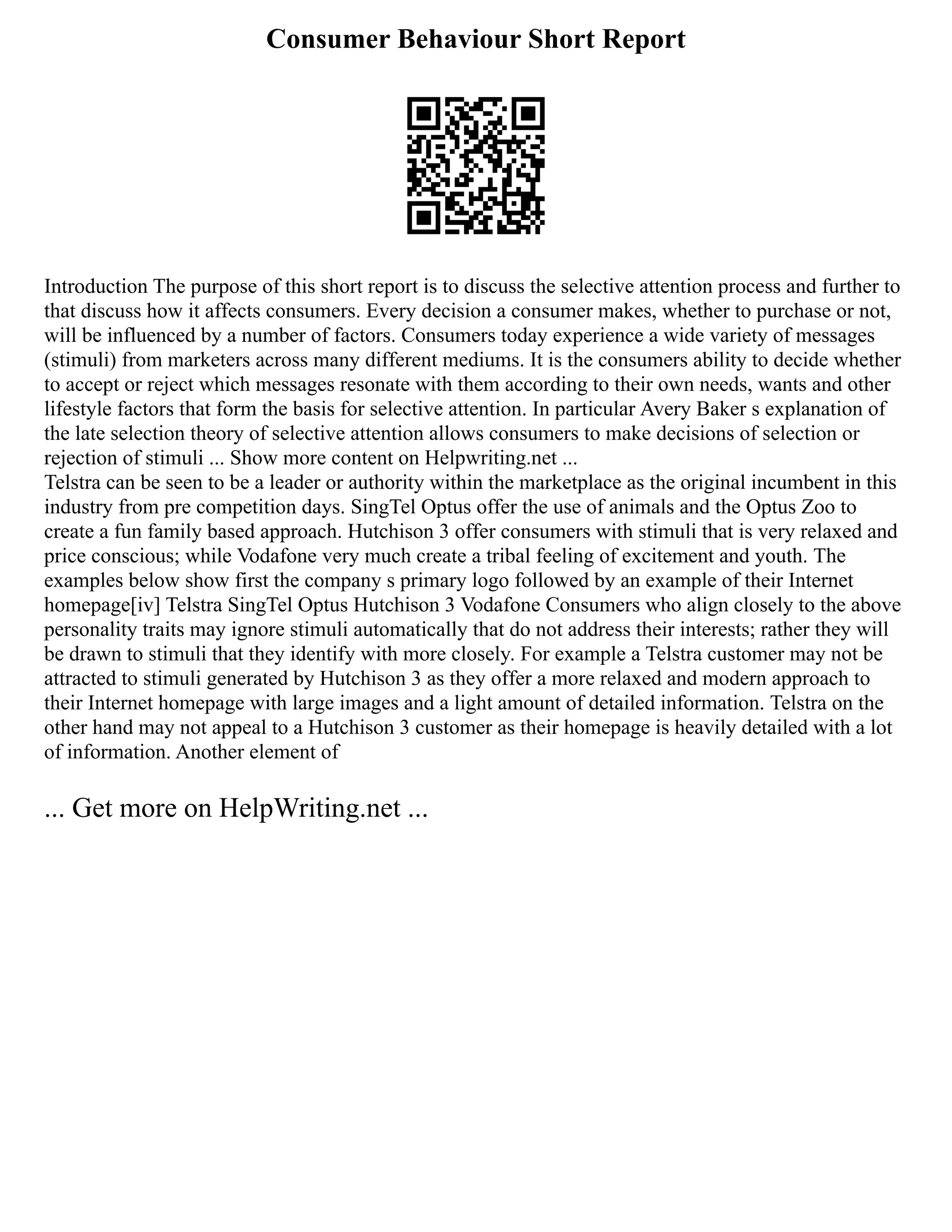 Consumer Behaviour Short Report
Introduction The purpose of this short report is to discuss the selective attention process and further to
that discuss how it affects consumers. Every decision a consumer makes, whether to purchase or not,
will be influenced by a number of factors. Consumers today experience a wide variety of messages
(stimuli) from marketers across many different mediums. It is the consumers ability to decide whether
to accept or reject which messages resonate with them according to their own needs, wants and other
lifestyle factors that form the basis for selective attention. In particular Avery Baker s explanation of
the late selection theory of selective attention allows consumers to make decisions of selection or
rejection of stimuli ... Show more content on Helpwriting.net ...
Telstra can be seen to be a leader or authority within the marketplace as the original incumbent in this
industry from pre competition days. SingTel Optus offer the use of animals and the Optus Zoo to
create a fun family based approach. Hutchison 3 offer consumers with stimuli that is very relaxed and
price conscious; while Vodafone very much create a tribal feeling of excitement and youth. The
examples below show first the company s primary logo followed by an example of their Internet
homepage[iv] Telstra SingTel Optus Hutchison 3 Vodafone Consumers who align closely to the above
personality traits may ignore stimuli automatically that do not address their interests; rather they will
be drawn to stimuli that they identify with more closely. For example a Telstra customer may not be
attracted to stimuli generated by Hutchison 3 as they offer a more relaxed and modern approach to
their Internet homepage with large images and a light amount of detailed information. Telstra on the
other hand may not appeal to a Hutchison 3 customer as their homepage is heavily detailed with a lot
of information. Another element of
... Get more on HelpWriting.net ...
 