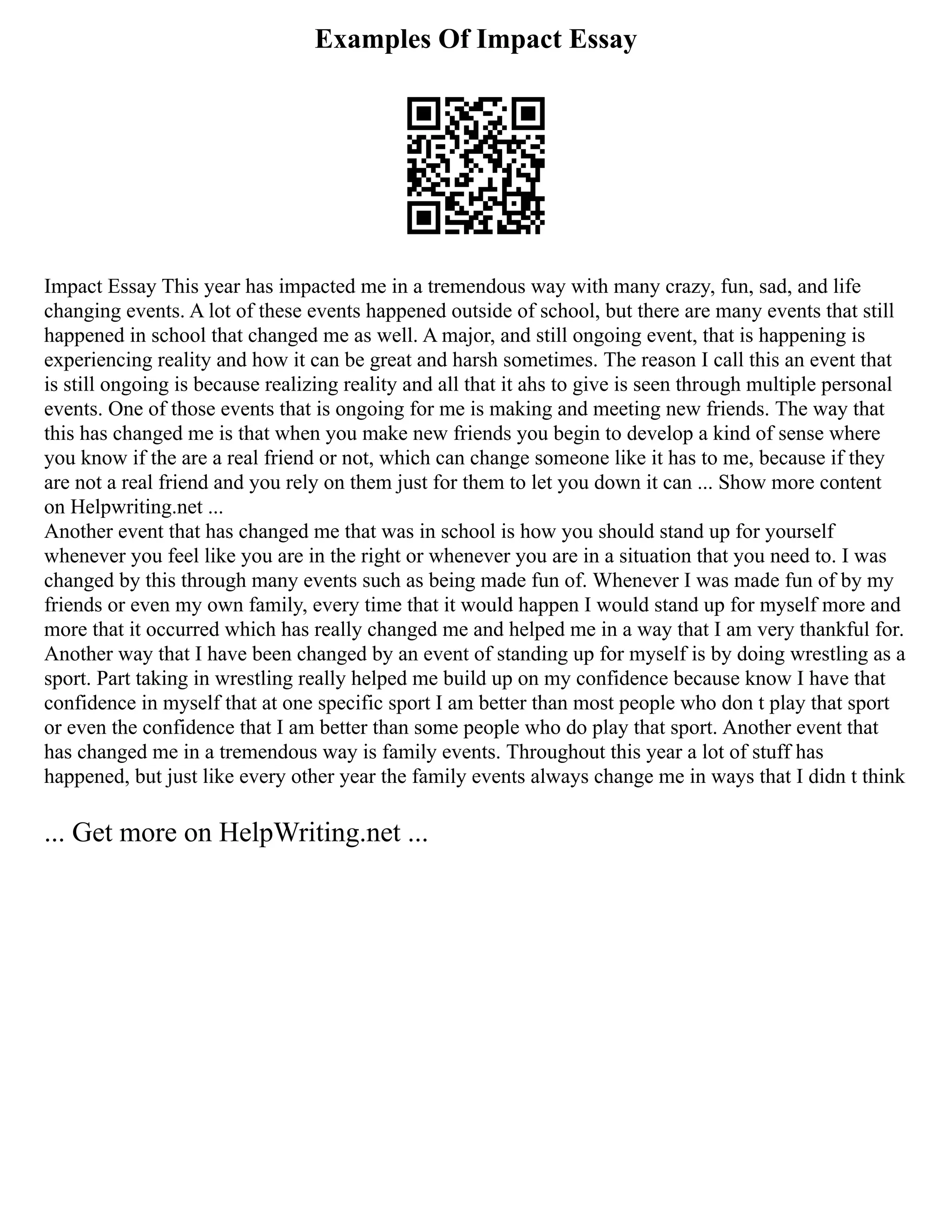 Examples Of Impact Essay
Impact Essay This year has impacted me in a tremendous way with many crazy, fun, sad, and life
changing events. A lot of these events happened outside of school, but there are many events that still
happened in school that changed me as well. A major, and still ongoing event, that is happening is
experiencing reality and how it can be great and harsh sometimes. The reason I call this an event that
is still ongoing is because realizing reality and all that it ahs to give is seen through multiple personal
events. One of those events that is ongoing for me is making and meeting new friends. The way that
this has changed me is that when you make new friends you begin to develop a kind of sense where
you know if the are a real friend or not, which can change someone like it has to me, because if they
are not a real friend and you rely on them just for them to let you down it can ... Show more content
on Helpwriting.net ...
Another event that has changed me that was in school is how you should stand up for yourself
whenever you feel like you are in the right or whenever you are in a situation that you need to. I was
changed by this through many events such as being made fun of. Whenever I was made fun of by my
friends or even my own family, every time that it would happen I would stand up for myself more and
more that it occurred which has really changed me and helped me in a way that I am very thankful for.
Another way that I have been changed by an event of standing up for myself is by doing wrestling as a
sport. Part taking in wrestling really helped me build up on my confidence because know I have that
confidence in myself that at one specific sport I am better than most people who don t play that sport
or even the confidence that I am better than some people who do play that sport. Another event that
has changed me in a tremendous way is family events. Throughout this year a lot of stuff has
happened, but just like every other year the family events always change me in ways that I didn t think
... Get more on HelpWriting.net ...
 