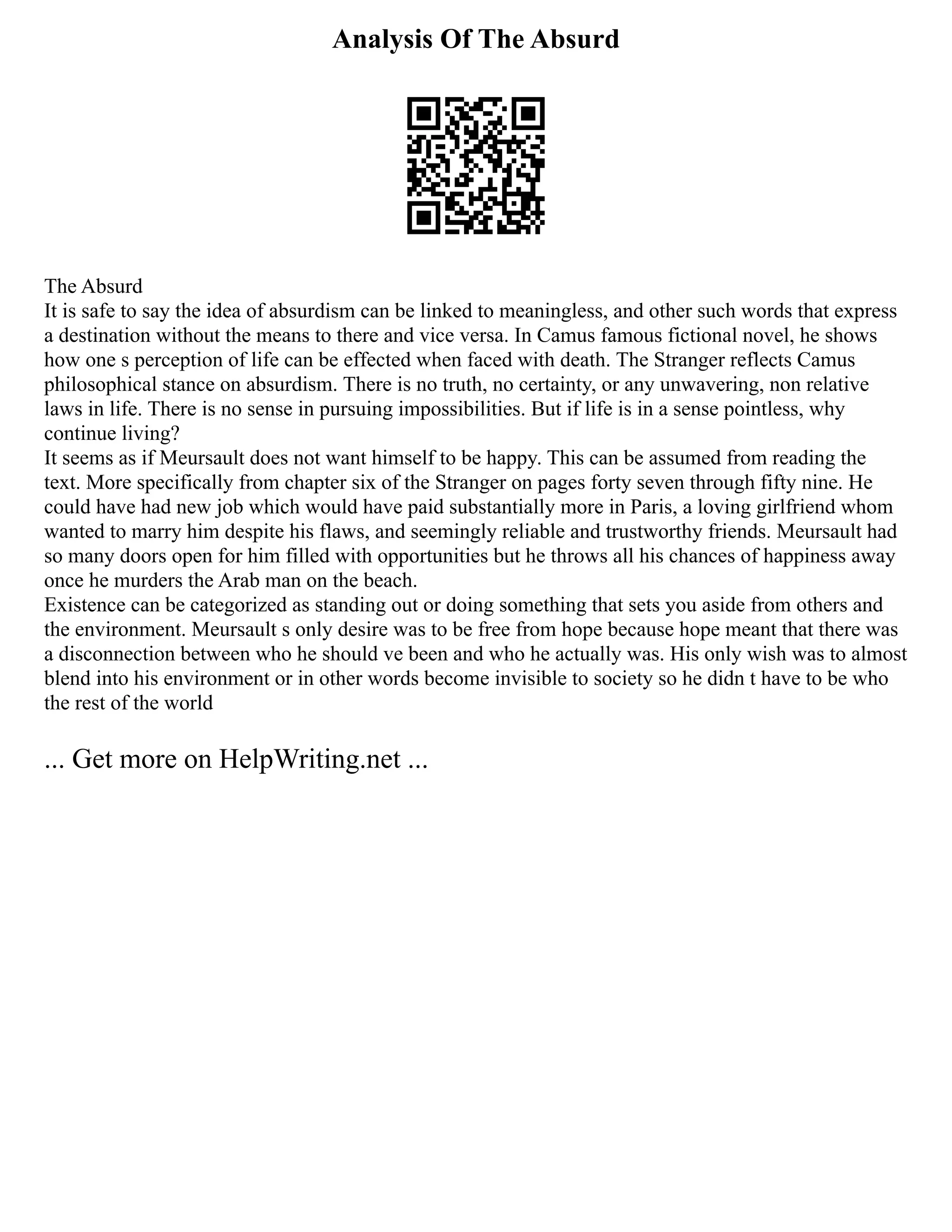 Analysis Of The Absurd
The Absurd
It is safe to say the idea of absurdism can be linked to meaningless, and other such words that express
a destination without the means to there and vice versa. In Camus famous fictional novel, he shows
how one s perception of life can be effected when faced with death. The Stranger reflects Camus
philosophical stance on absurdism. There is no truth, no certainty, or any unwavering, non relative
laws in life. There is no sense in pursuing impossibilities. But if life is in a sense pointless, why
continue living?
It seems as if Meursault does not want himself to be happy. This can be assumed from reading the
text. More specifically from chapter six of the Stranger on pages forty seven through fifty nine. He
could have had new job which would have paid substantially more in Paris, a loving girlfriend whom
wanted to marry him despite his flaws, and seemingly reliable and trustworthy friends. Meursault had
so many doors open for him filled with opportunities but he throws all his chances of happiness away
once he murders the Arab man on the beach.
Existence can be categorized as standing out or doing something that sets you aside from others and
the environment. Meursault s only desire was to be free from hope because hope meant that there was
a disconnection between who he should ve been and who he actually was. His only wish was to almost
blend into his environment or in other words become invisible to society so he didn t have to be who
the rest of the world
... Get more on HelpWriting.net ...
 