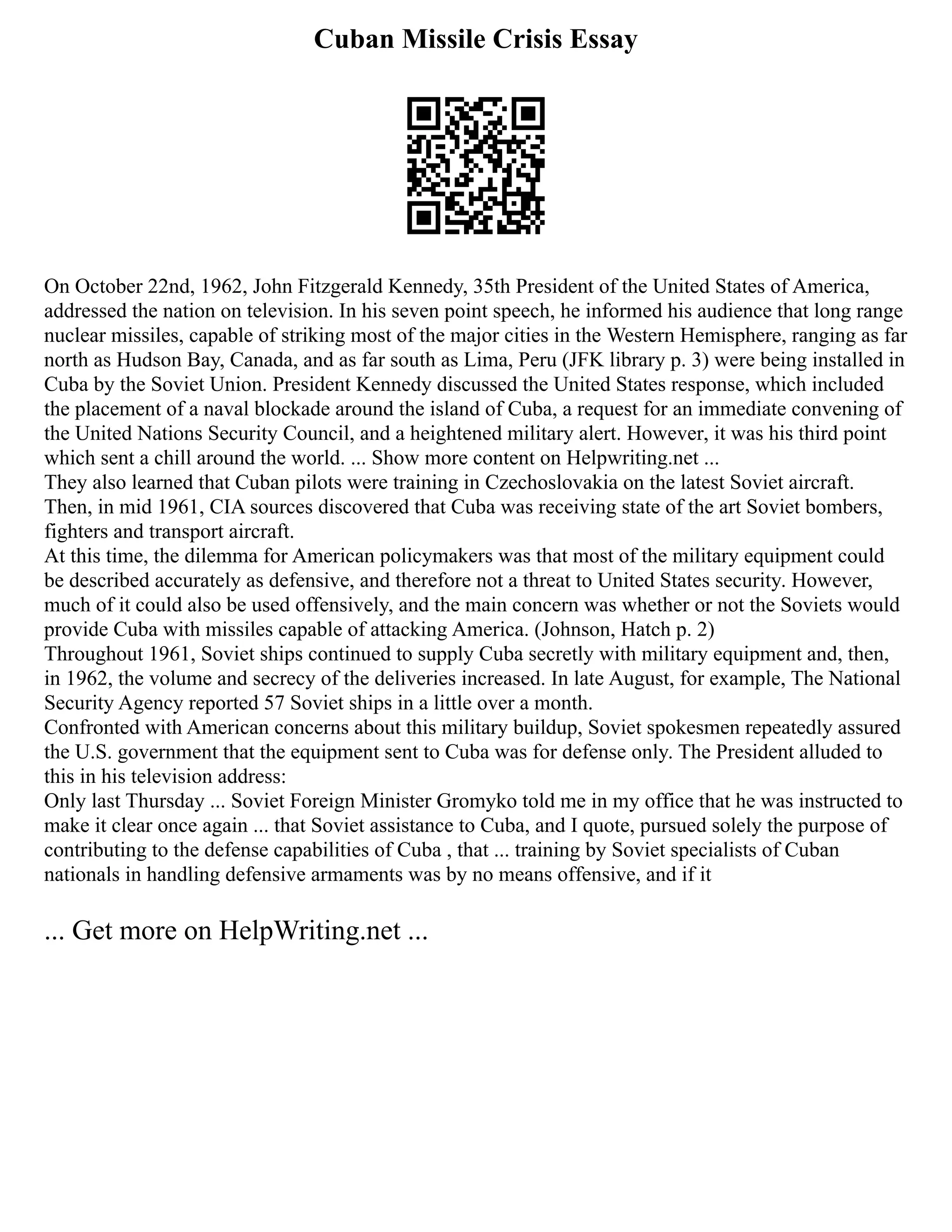 Cuban Missile Crisis Essay
On October 22nd, 1962, John Fitzgerald Kennedy, 35th President of the United States of America,
addressed the nation on television. In his seven point speech, he informed his audience that long range
nuclear missiles, capable of striking most of the major cities in the Western Hemisphere, ranging as far
north as Hudson Bay, Canada, and as far south as Lima, Peru (JFK library p. 3) were being installed in
Cuba by the Soviet Union. President Kennedy discussed the United States response, which included
the placement of a naval blockade around the island of Cuba, a request for an immediate convening of
the United Nations Security Council, and a heightened military alert. However, it was his third point
which sent a chill around the world. ... Show more content on Helpwriting.net ...
They also learned that Cuban pilots were training in Czechoslovakia on the latest Soviet aircraft.
Then, in mid 1961, CIA sources discovered that Cuba was receiving state of the art Soviet bombers,
fighters and transport aircraft.
At this time, the dilemma for American policymakers was that most of the military equipment could
be described accurately as defensive, and therefore not a threat to United States security. However,
much of it could also be used offensively, and the main concern was whether or not the Soviets would
provide Cuba with missiles capable of attacking America. (Johnson, Hatch p. 2)
Throughout 1961, Soviet ships continued to supply Cuba secretly with military equipment and, then,
in 1962, the volume and secrecy of the deliveries increased. In late August, for example, The National
Security Agency reported 57 Soviet ships in a little over a month.
Confronted with American concerns about this military buildup, Soviet spokesmen repeatedly assured
the U.S. government that the equipment sent to Cuba was for defense only. The President alluded to
this in his television address:
Only last Thursday ... Soviet Foreign Minister Gromyko told me in my office that he was instructed to
make it clear once again ... that Soviet assistance to Cuba, and I quote, pursued solely the purpose of
contributing to the defense capabilities of Cuba , that ... training by Soviet specialists of Cuban
nationals in handling defensive armaments was by no means offensive, and if it
... Get more on HelpWriting.net ...
 