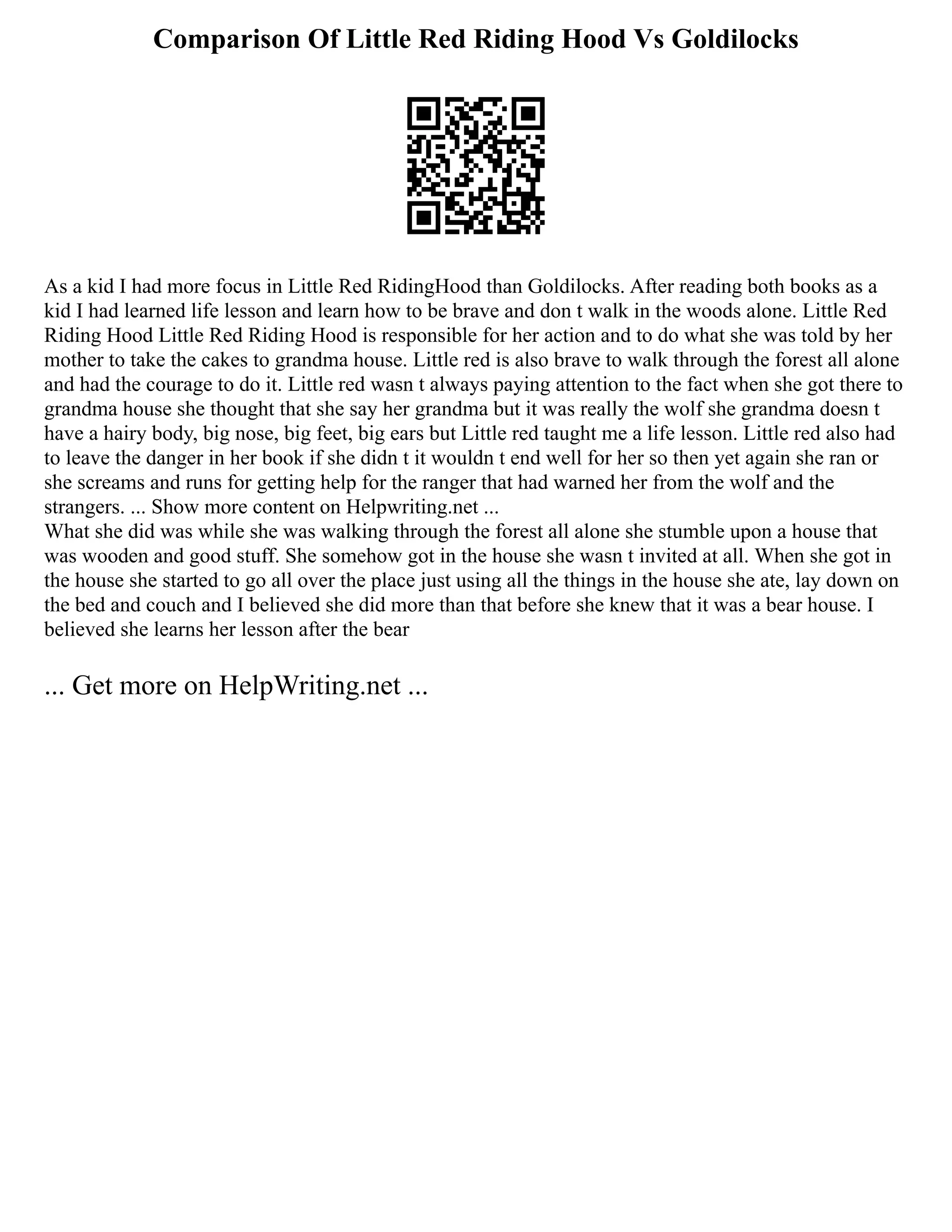Comparison Of Little Red Riding Hood Vs Goldilocks
As a kid I had more focus in Little Red RidingHood than Goldilocks. After reading both books as a
kid I had learned life lesson and learn how to be brave and don t walk in the woods alone. Little Red
Riding Hood Little Red Riding Hood is responsible for her action and to do what she was told by her
mother to take the cakes to grandma house. Little red is also brave to walk through the forest all alone
and had the courage to do it. Little red wasn t always paying attention to the fact when she got there to
grandma house she thought that she say her grandma but it was really the wolf she grandma doesn t
have a hairy body, big nose, big feet, big ears but Little red taught me a life lesson. Little red also had
to leave the danger in her book if she didn t it wouldn t end well for her so then yet again she ran or
she screams and runs for getting help for the ranger that had warned her from the wolf and the
strangers. ... Show more content on Helpwriting.net ...
What she did was while she was walking through the forest all alone she stumble upon a house that
was wooden and good stuff. She somehow got in the house she wasn t invited at all. When she got in
the house she started to go all over the place just using all the things in the house she ate, lay down on
the bed and couch and I believed she did more than that before she knew that it was a bear house. I
believed she learns her lesson after the bear
... Get more on HelpWriting.net ...
 