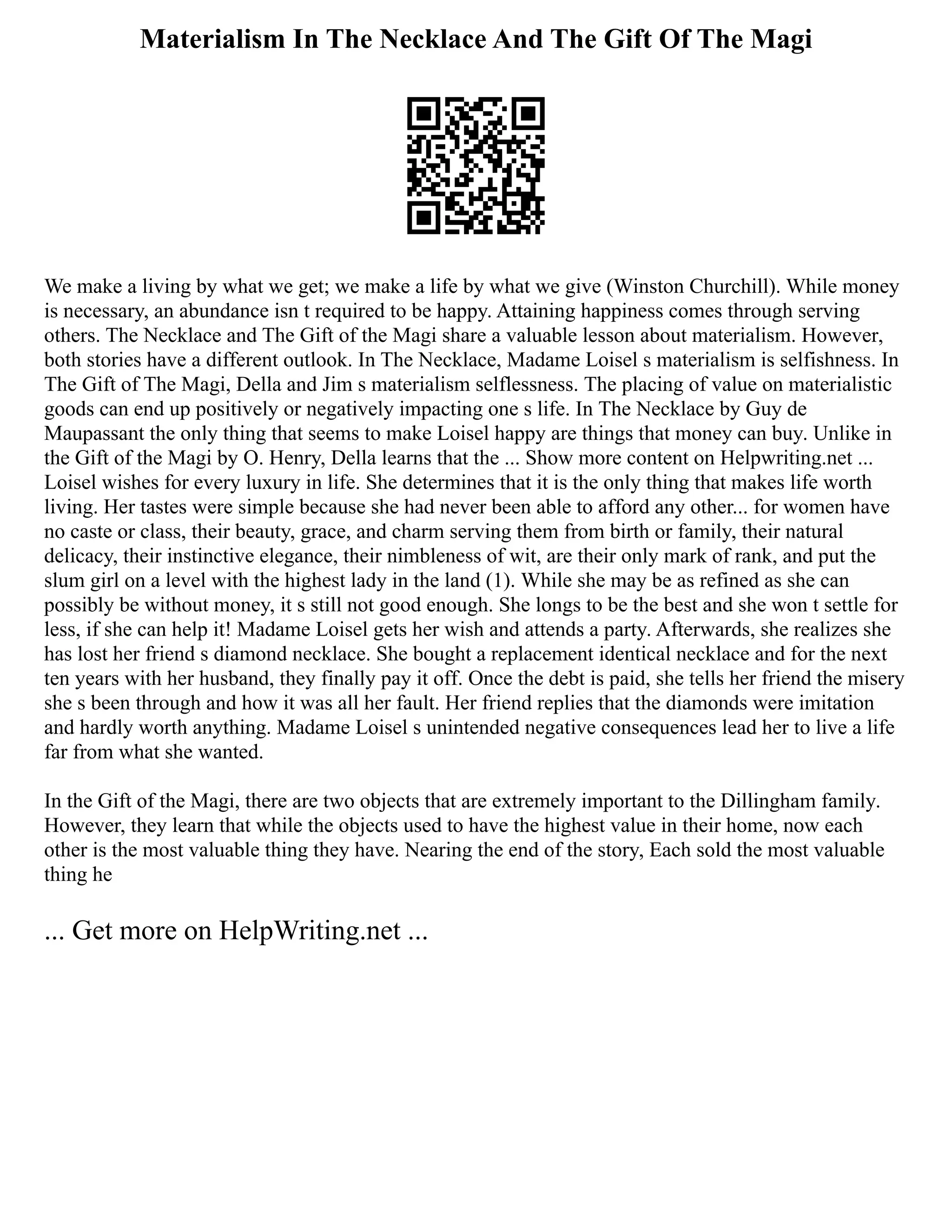 Materialism In The Necklace And The Gift Of The Magi
We make a living by what we get; we make a life by what we give (Winston Churchill). While money
is necessary, an abundance isn t required to be happy. Attaining happiness comes through serving
others. The Necklace and The Gift of the Magi share a valuable lesson about materialism. However,
both stories have a different outlook. In The Necklace, Madame Loisel s materialism is selfishness. In
The Gift of The Magi, Della and Jim s materialism selflessness. The placing of value on materialistic
goods can end up positively or negatively impacting one s life. In The Necklace by Guy de
Maupassant the only thing that seems to make Loisel happy are things that money can buy. Unlike in
the Gift of the Magi by O. Henry, Della learns that the ... Show more content on Helpwriting.net ...
Loisel wishes for every luxury in life. She determines that it is the only thing that makes life worth
living. Her tastes were simple because she had never been able to afford any other... for women have
no caste or class, their beauty, grace, and charm serving them from birth or family, their natural
delicacy, their instinctive elegance, their nimbleness of wit, are their only mark of rank, and put the
slum girl on a level with the highest lady in the land (1). While she may be as refined as she can
possibly be without money, it s still not good enough. She longs to be the best and she won t settle for
less, if she can help it! Madame Loisel gets her wish and attends a party. Afterwards, she realizes she
has lost her friend s diamond necklace. She bought a replacement identical necklace and for the next
ten years with her husband, they finally pay it off. Once the debt is paid, she tells her friend the misery
she s been through and how it was all her fault. Her friend replies that the diamonds were imitation
and hardly worth anything. Madame Loisel s unintended negative consequences lead her to live a life
far from what she wanted.
In the Gift of the Magi, there are two objects that are extremely important to the Dillingham family.
However, they learn that while the objects used to have the highest value in their home, now each
other is the most valuable thing they have. Nearing the end of the story, Each sold the most valuable
thing he
... Get more on HelpWriting.net ...
 