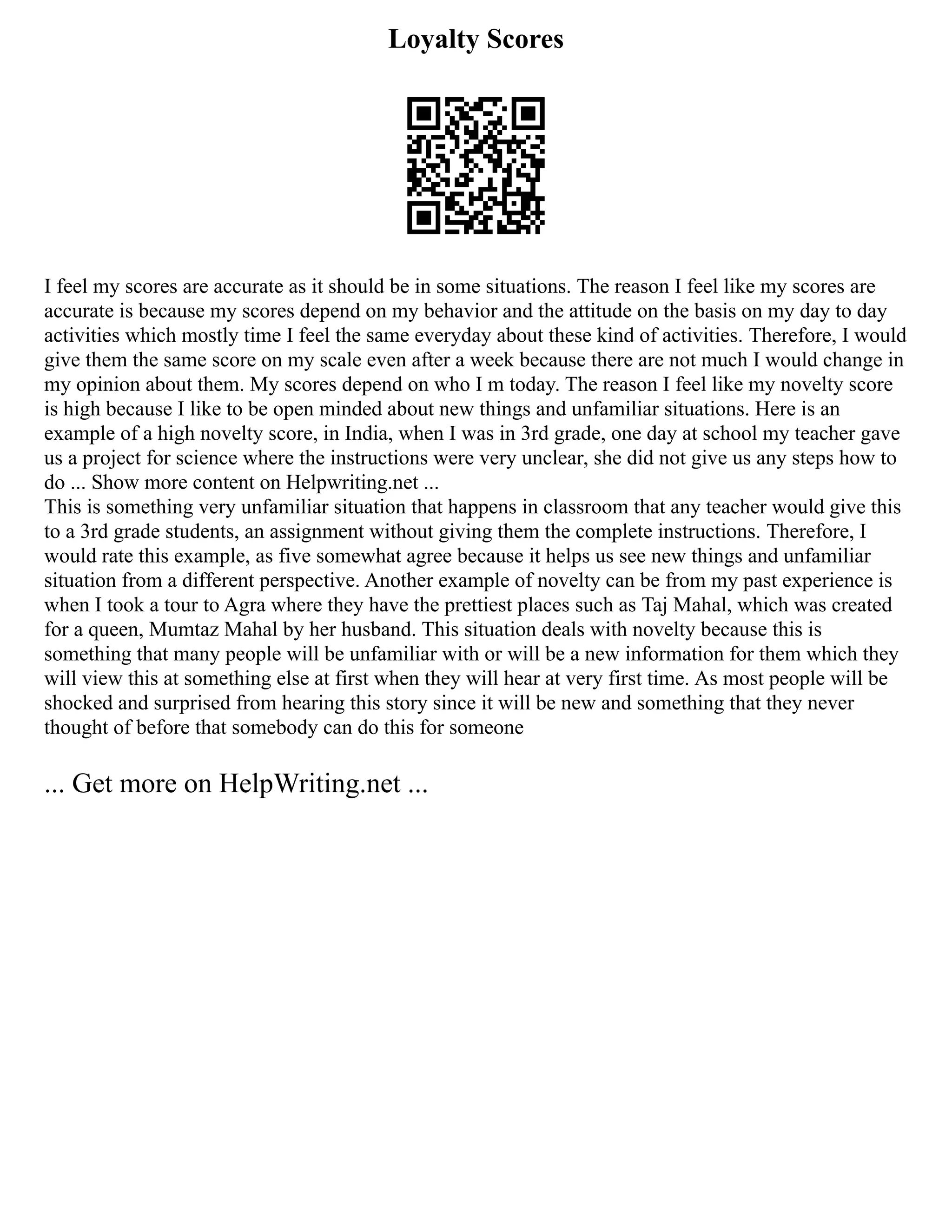 Loyalty Scores
I feel my scores are accurate as it should be in some situations. The reason I feel like my scores are
accurate is because my scores depend on my behavior and the attitude on the basis on my day to day
activities which mostly time I feel the same everyday about these kind of activities. Therefore, I would
give them the same score on my scale even after a week because there are not much I would change in
my opinion about them. My scores depend on who I m today. The reason I feel like my novelty score
is high because I like to be open minded about new things and unfamiliar situations. Here is an
example of a high novelty score, in India, when I was in 3rd grade, one day at school my teacher gave
us a project for science where the instructions were very unclear, she did not give us any steps how to
do ... Show more content on Helpwriting.net ...
This is something very unfamiliar situation that happens in classroom that any teacher would give this
to a 3rd grade students, an assignment without giving them the complete instructions. Therefore, I
would rate this example, as five somewhat agree because it helps us see new things and unfamiliar
situation from a different perspective. Another example of novelty can be from my past experience is
when I took a tour to Agra where they have the prettiest places such as Taj Mahal, which was created
for a queen, Mumtaz Mahal by her husband. This situation deals with novelty because this is
something that many people will be unfamiliar with or will be a new information for them which they
will view this at something else at first when they will hear at very first time. As most people will be
shocked and surprised from hearing this story since it will be new and something that they never
thought of before that somebody can do this for someone
... Get more on HelpWriting.net ...
 