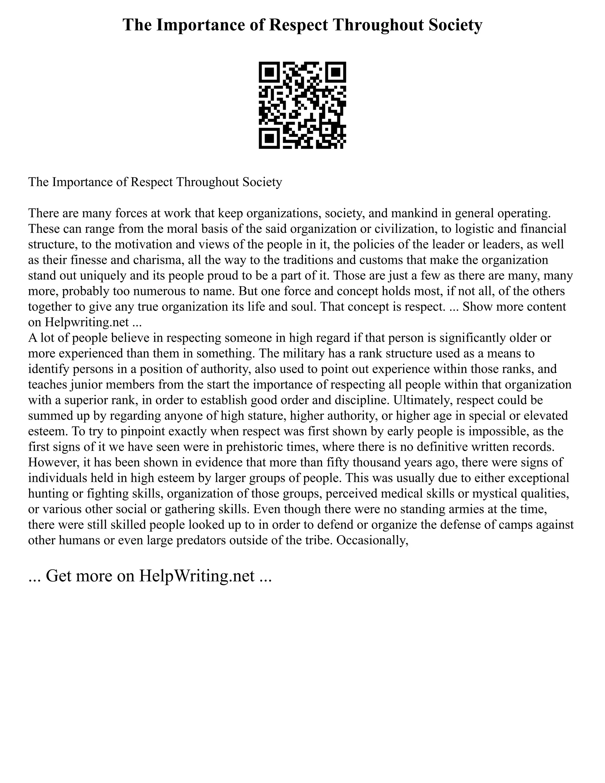 The Importance of Respect Throughout Society
The Importance of Respect Throughout Society
There are many forces at work that keep organizations, society, and mankind in general operating.
These can range from the moral basis of the said organization or civilization, to logistic and financial
structure, to the motivation and views of the people in it, the policies of the leader or leaders, as well
as their finesse and charisma, all the way to the traditions and customs that make the organization
stand out uniquely and its people proud to be a part of it. Those are just a few as there are many, many
more, probably too numerous to name. But one force and concept holds most, if not all, of the others
together to give any true organization its life and soul. That concept is respect. ... Show more content
on Helpwriting.net ...
A lot of people believe in respecting someone in high regard if that person is significantly older or
more experienced than them in something. The military has a rank structure used as a means to
identify persons in a position of authority, also used to point out experience within those ranks, and
teaches junior members from the start the importance of respecting all people within that organization
with a superior rank, in order to establish good order and discipline. Ultimately, respect could be
summed up by regarding anyone of high stature, higher authority, or higher age in special or elevated
esteem. To try to pinpoint exactly when respect was first shown by early people is impossible, as the
first signs of it we have seen were in prehistoric times, where there is no definitive written records.
However, it has been shown in evidence that more than fifty thousand years ago, there were signs of
individuals held in high esteem by larger groups of people. This was usually due to either exceptional
hunting or fighting skills, organization of those groups, perceived medical skills or mystical qualities,
or various other social or gathering skills. Even though there were no standing armies at the time,
there were still skilled people looked up to in order to defend or organize the defense of camps against
other humans or even large predators outside of the tribe. Occasionally,
... Get more on HelpWriting.net ...
 