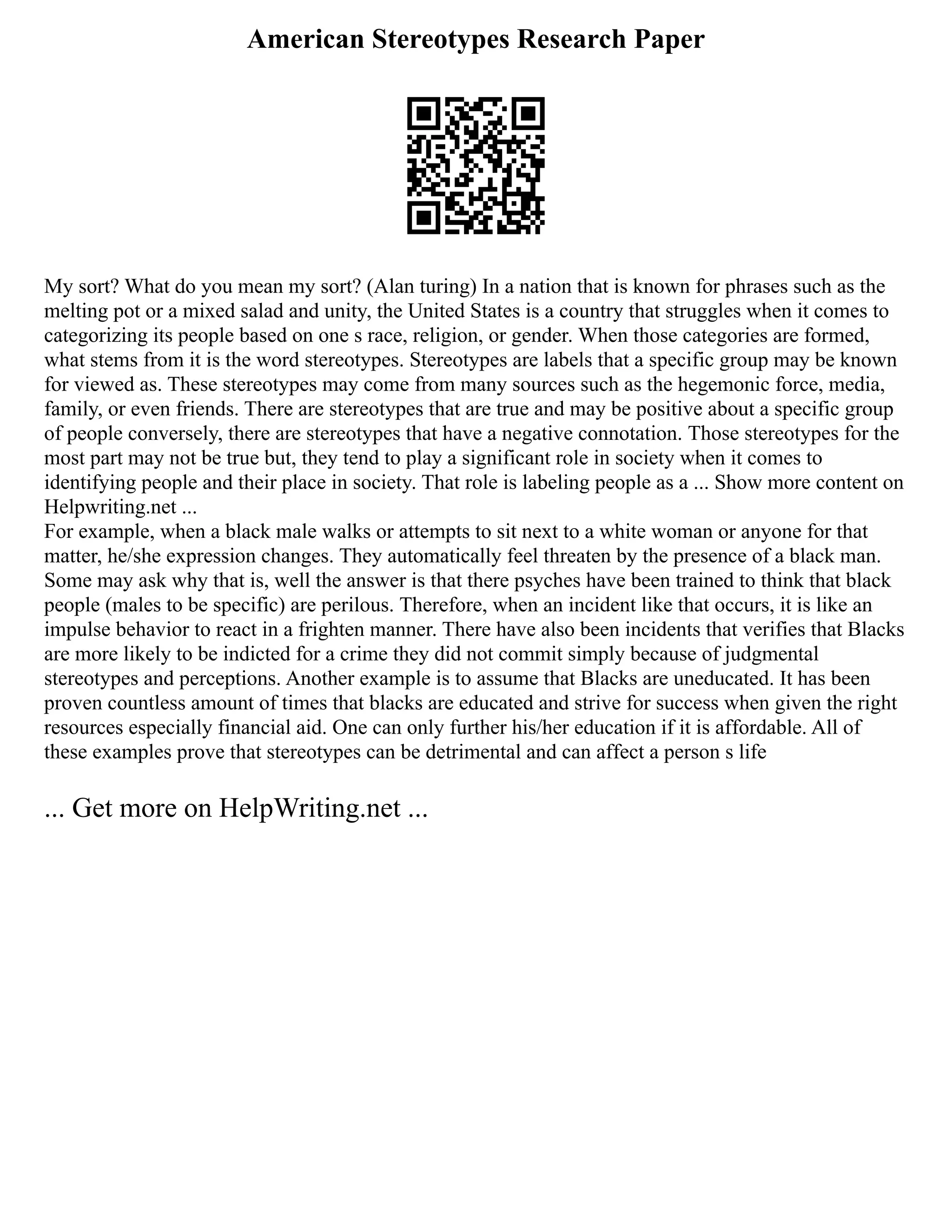American Stereotypes Research Paper
My sort? What do you mean my sort? (Alan turing) In a nation that is known for phrases such as the
melting pot or a mixed salad and unity, the United States is a country that struggles when it comes to
categorizing its people based on one s race, religion, or gender. When those categories are formed,
what stems from it is the word stereotypes. Stereotypes are labels that a specific group may be known
for viewed as. These stereotypes may come from many sources such as the hegemonic force, media,
family, or even friends. There are stereotypes that are true and may be positive about a specific group
of people conversely, there are stereotypes that have a negative connotation. Those stereotypes for the
most part may not be true but, they tend to play a significant role in society when it comes to
identifying people and their place in society. That role is labeling people as a ... Show more content on
Helpwriting.net ...
For example, when a black male walks or attempts to sit next to a white woman or anyone for that
matter, he/she expression changes. They automatically feel threaten by the presence of a black man.
Some may ask why that is, well the answer is that there psyches have been trained to think that black
people (males to be specific) are perilous. Therefore, when an incident like that occurs, it is like an
impulse behavior to react in a frighten manner. There have also been incidents that verifies that Blacks
are more likely to be indicted for a crime they did not commit simply because of judgmental
stereotypes and perceptions. Another example is to assume that Blacks are uneducated. It has been
proven countless amount of times that blacks are educated and strive for success when given the right
resources especially financial aid. One can only further his/her education if it is affordable. All of
these examples prove that stereotypes can be detrimental and can affect a person s life
... Get more on HelpWriting.net ...
 
