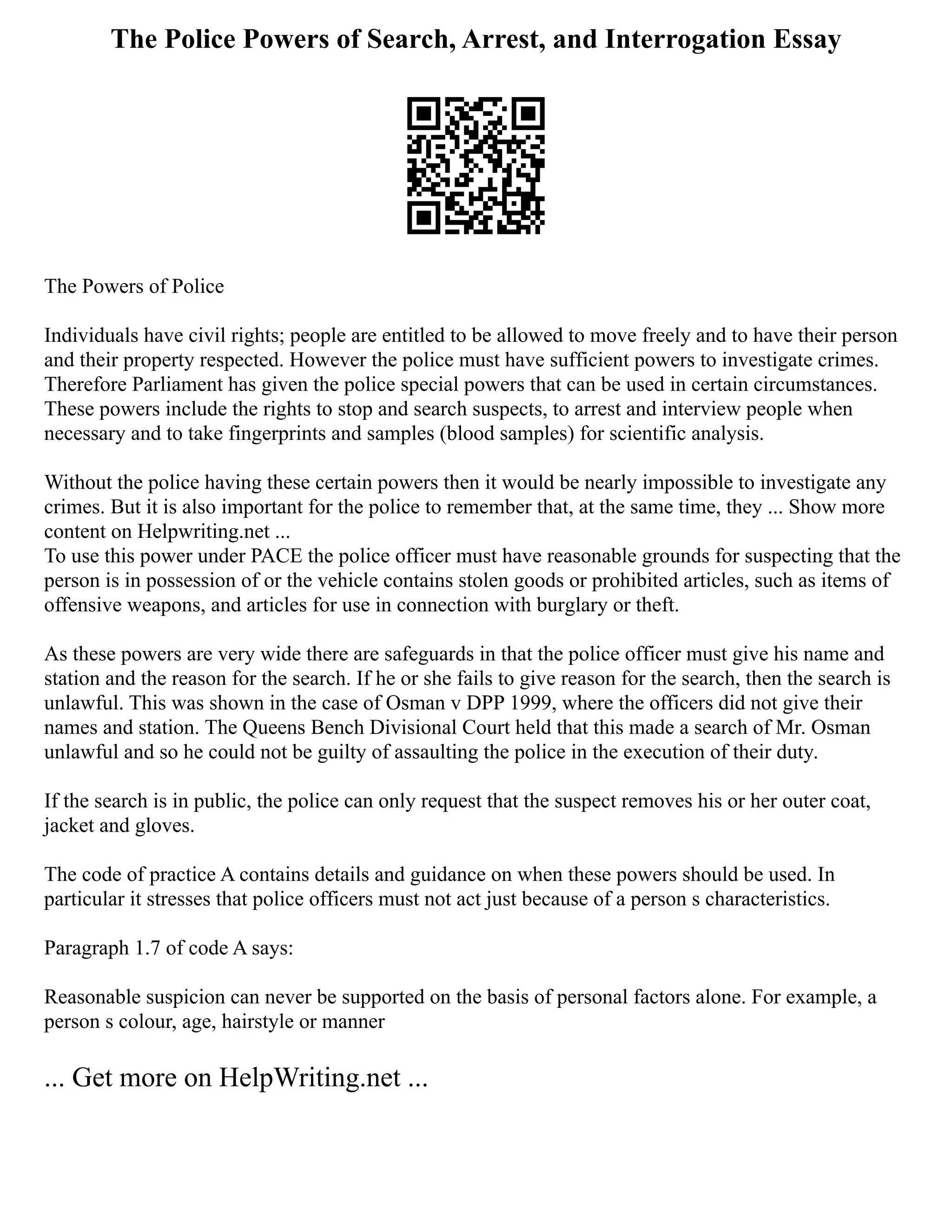 The Police Powers of Search, Arrest, and Interrogation Essay
The Powers of Police
Individuals have civil rights; people are entitled to be allowed to move freely and to have their person
and their property respected. However the police must have sufficient powers to investigate crimes.
Therefore Parliament has given the police special powers that can be used in certain circumstances.
These powers include the rights to stop and search suspects, to arrest and interview people when
necessary and to take fingerprints and samples (blood samples) for scientific analysis.
Without the police having these certain powers then it would be nearly impossible to investigate any
crimes. But it is also important for the police to remember that, at the same time, they ... Show more
content on Helpwriting.net ...
To use this power under PACE the police officer must have reasonable grounds for suspecting that the
person is in possession of or the vehicle contains stolen goods or prohibited articles, such as items of
offensive weapons, and articles for use in connection with burglary or theft.
As these powers are very wide there are safeguards in that the police officer must give his name and
station and the reason for the search. If he or she fails to give reason for the search, then the search is
unlawful. This was shown in the case of Osman v DPP 1999, where the officers did not give their
names and station. The Queens Bench Divisional Court held that this made a search of Mr. Osman
unlawful and so he could not be guilty of assaulting the police in the execution of their duty.
If the search is in public, the police can only request that the suspect removes his or her outer coat,
jacket and gloves.
The code of practice A contains details and guidance on when these powers should be used. In
particular it stresses that police officers must not act just because of a person s characteristics.
Paragraph 1.7 of code A says:
Reasonable suspicion can never be supported on the basis of personal factors alone. For example, a
person s colour, age, hairstyle or manner
... Get more on HelpWriting.net ...
 