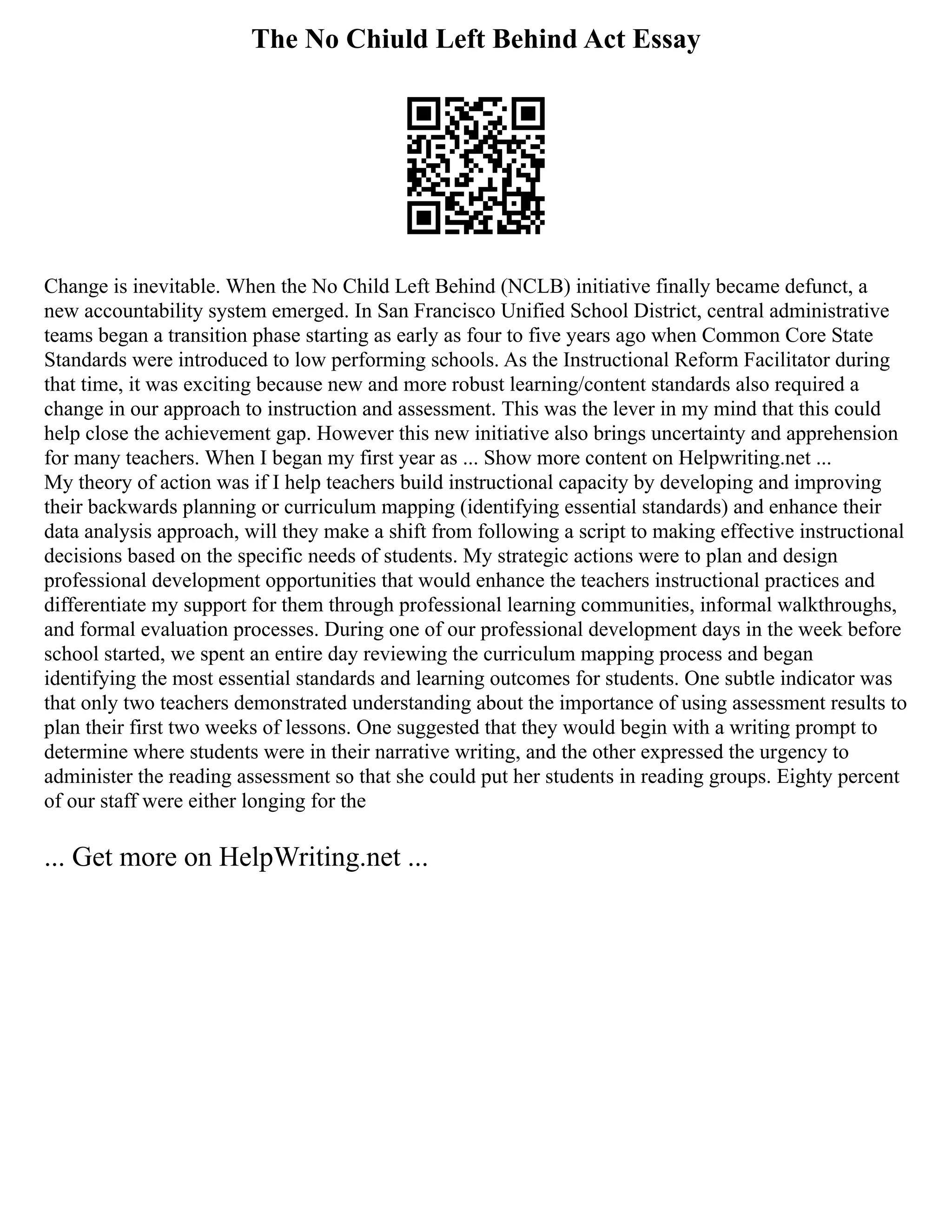 The No Chiuld Left Behind Act Essay
Change is inevitable. When the No Child Left Behind (NCLB) initiative finally became defunct, a
new accountability system emerged. In San Francisco Unified School District, central administrative
teams began a transition phase starting as early as four to five years ago when Common Core State
Standards were introduced to low performing schools. As the Instructional Reform Facilitator during
that time, it was exciting because new and more robust learning/content standards also required a
change in our approach to instruction and assessment. This was the lever in my mind that this could
help close the achievement gap. However this new initiative also brings uncertainty and apprehension
for many teachers. When I began my first year as ... Show more content on Helpwriting.net ...
My theory of action was if I help teachers build instructional capacity by developing and improving
their backwards planning or curriculum mapping (identifying essential standards) and enhance their
data analysis approach, will they make a shift from following a script to making effective instructional
decisions based on the specific needs of students. My strategic actions were to plan and design
professional development opportunities that would enhance the teachers instructional practices and
differentiate my support for them through professional learning communities, informal walkthroughs,
and formal evaluation processes. During one of our professional development days in the week before
school started, we spent an entire day reviewing the curriculum mapping process and began
identifying the most essential standards and learning outcomes for students. One subtle indicator was
that only two teachers demonstrated understanding about the importance of using assessment results to
plan their first two weeks of lessons. One suggested that they would begin with a writing prompt to
determine where students were in their narrative writing, and the other expressed the urgency to
administer the reading assessment so that she could put her students in reading groups. Eighty percent
of our staff were either longing for the
... Get more on HelpWriting.net ...
 