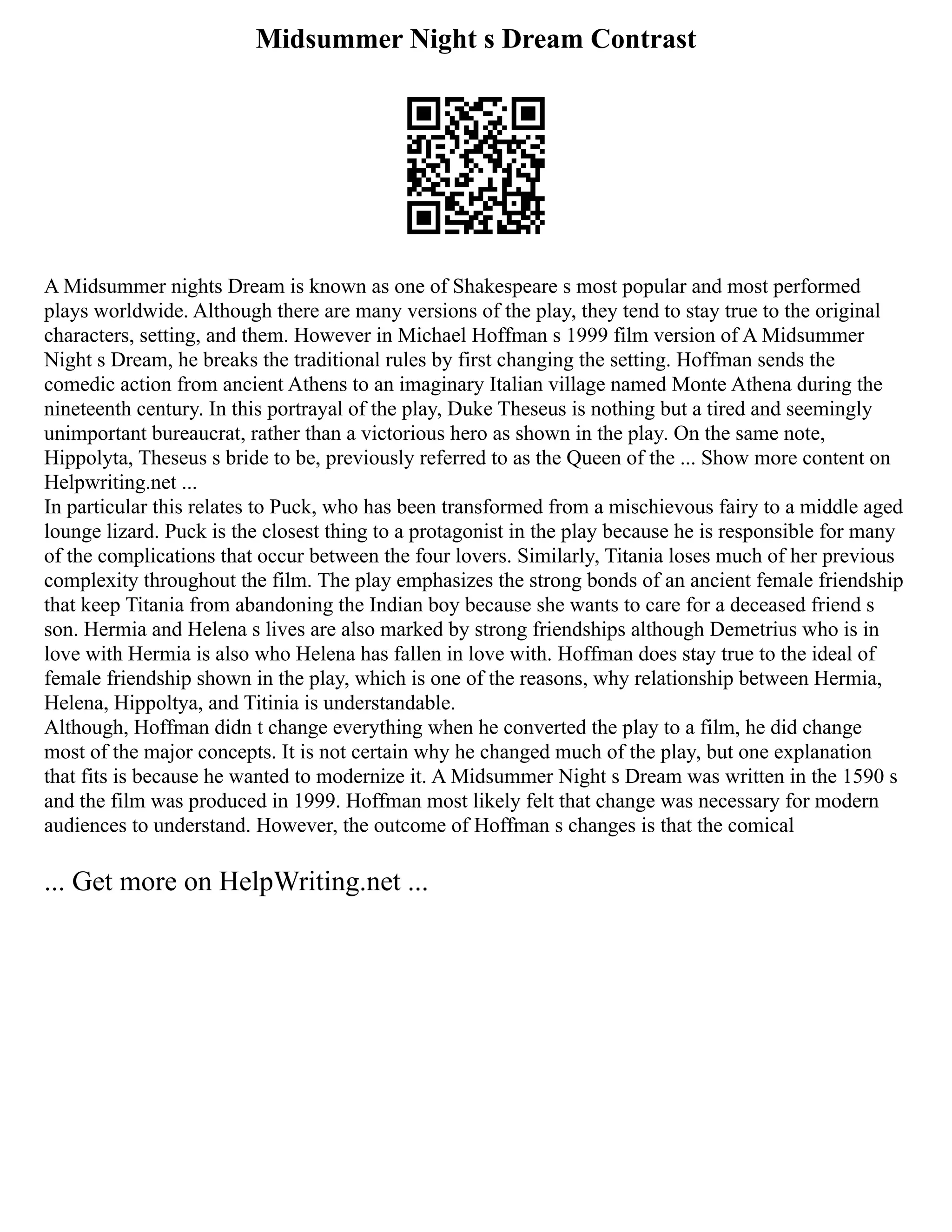Midsummer Night s Dream Contrast
A Midsummer nights Dream is known as one of Shakespeare s most popular and most performed
plays worldwide. Although there are many versions of the play, they tend to stay true to the original
characters, setting, and them. However in Michael Hoffman s 1999 film version of A Midsummer
Night s Dream, he breaks the traditional rules by first changing the setting. Hoffman sends the
comedic action from ancient Athens to an imaginary Italian village named Monte Athena during the
nineteenth century. In this portrayal of the play, Duke Theseus is nothing but a tired and seemingly
unimportant bureaucrat, rather than a victorious hero as shown in the play. On the same note,
Hippolyta, Theseus s bride to be, previously referred to as the Queen of the ... Show more content on
Helpwriting.net ...
In particular this relates to Puck, who has been transformed from a mischievous fairy to a middle aged
lounge lizard. Puck is the closest thing to a protagonist in the play because he is responsible for many
of the complications that occur between the four lovers. Similarly, Titania loses much of her previous
complexity throughout the film. The play emphasizes the strong bonds of an ancient female friendship
that keep Titania from abandoning the Indian boy because she wants to care for a deceased friend s
son. Hermia and Helena s lives are also marked by strong friendships although Demetrius who is in
love with Hermia is also who Helena has fallen in love with. Hoffman does stay true to the ideal of
female friendship shown in the play, which is one of the reasons, why relationship between Hermia,
Helena, Hippoltya, and Titinia is understandable.
Although, Hoffman didn t change everything when he converted the play to a film, he did change
most of the major concepts. It is not certain why he changed much of the play, but one explanation
that fits is because he wanted to modernize it. A Midsummer Night s Dream was written in the 1590 s
and the film was produced in 1999. Hoffman most likely felt that change was necessary for modern
audiences to understand. However, the outcome of Hoffman s changes is that the comical
... Get more on HelpWriting.net ...
 