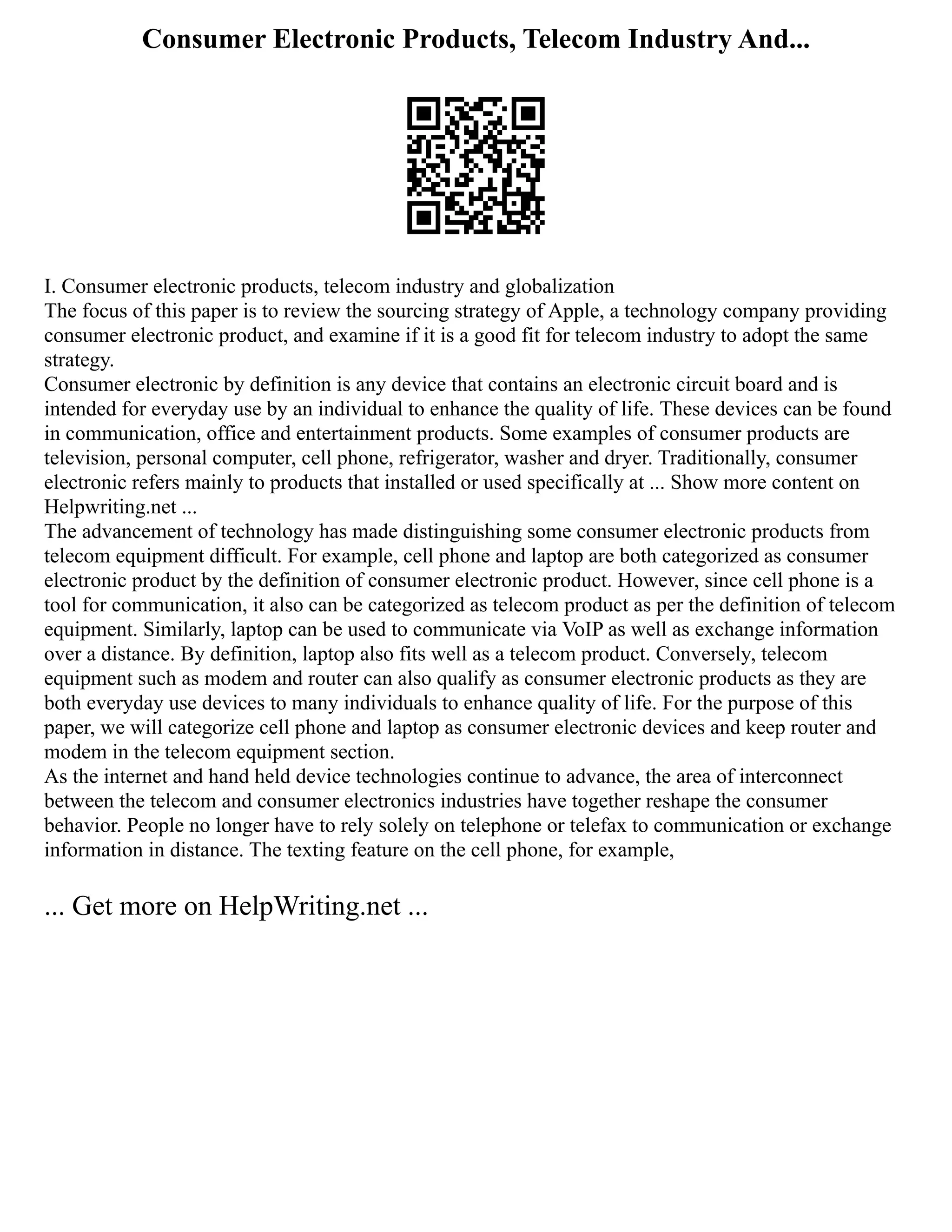 Consumer Electronic Products, Telecom Industry And...
I. Consumer electronic products, telecom industry and globalization
The focus of this paper is to review the sourcing strategy of Apple, a technology company providing
consumer electronic product, and examine if it is a good fit for telecom industry to adopt the same
strategy.
Consumer electronic by definition is any device that contains an electronic circuit board and is
intended for everyday use by an individual to enhance the quality of life. These devices can be found
in communication, office and entertainment products. Some examples of consumer products are
television, personal computer, cell phone, refrigerator, washer and dryer. Traditionally, consumer
electronic refers mainly to products that installed or used specifically at ... Show more content on
Helpwriting.net ...
The advancement of technology has made distinguishing some consumer electronic products from
telecom equipment difficult. For example, cell phone and laptop are both categorized as consumer
electronic product by the definition of consumer electronic product. However, since cell phone is a
tool for communication, it also can be categorized as telecom product as per the definition of telecom
equipment. Similarly, laptop can be used to communicate via VoIP as well as exchange information
over a distance. By definition, laptop also fits well as a telecom product. Conversely, telecom
equipment such as modem and router can also qualify as consumer electronic products as they are
both everyday use devices to many individuals to enhance quality of life. For the purpose of this
paper, we will categorize cell phone and laptop as consumer electronic devices and keep router and
modem in the telecom equipment section.
As the internet and hand held device technologies continue to advance, the area of interconnect
between the telecom and consumer electronics industries have together reshape the consumer
behavior. People no longer have to rely solely on telephone or telefax to communication or exchange
information in distance. The texting feature on the cell phone, for example,
... Get more on HelpWriting.net ...
 
