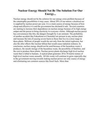 Nuclear Energy Should Not Be The Solution For Our
Energy...
Nuclear energy should not be the solution for our energy crisis problem because of
the catastrophic possibilities it may cause. About 20% of our nation s electrical use
is supplied by nuclear power per year. It is a main source of energy because of how
cheap and effective it is and the government has declared it safe . Several countries
are starting to increase their dependence on nuclear energy because of its high energy
output and the power to bring electricity to everyone s home. Although nuclear power
has conveniences like this, the dangers brought by it are eminent. The probability
of another accident like Fukushima or Chernobyl are present in any nuclear plant
and increase the risk of causing severe harm to those that live in a close range to
these plants. Millions of people would die not only from the initial explosion, but
also the after effects like nuclear fallout that would cause radiation sickness. In
conclusion, nuclear energy should not be used because of the hazardous waste it
produces, the unsafe storage of the hazardous waste, the possibility of fatalities, and
the cost to produce these plants. Nuclear power plants discharge high level nuclear
waste that is lethal to humans. A typical plant generates 20 to 30 metric tonnes of
high level nuclear waste annually. All this waste will continue to grow especially due
to the government moving towards making nuclear power our only source of energy
and eliminating our common sources like fossil fuels. More than
 