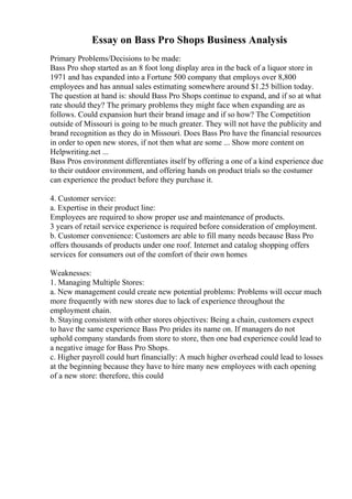 Essay on Bass Pro Shops Business Analysis
Primary Problems/Decisions to be made:
Bass Pro shop started as an 8 foot long display area in the back of a liquor store in
1971 and has expanded into a Fortune 500 company that employs over 8,800
employees and has annual sales estimating somewhere around $1.25 billion today.
The question at hand is: should Bass Pro Shops continue to expand, and if so at what
rate should they? The primary problems they might face when expanding are as
follows. Could expansion hurt their brand image and if so how? The Competition
outside of Missouri is going to be much greater. They will not have the publicity and
brand recognition as they do in Missouri. Does Bass Pro have the financial resources
in order to open new stores, if not then what are some ... Show more content on
Helpwriting.net ...
Bass Pros environment differentiates itself by offering a one of a kind experience due
to their outdoor environment, and offering hands on product trials so the costumer
can experience the product before they purchase it.
4. Customer service:
a. Expertise in their product line:
Employees are required to show proper use and maintenance of products.
3 years of retail service experience is required before consideration of employment.
b. Customer convenience: Customers are able to fill many needs because Bass Pro
offers thousands of products under one roof. Internet and catalog shopping offers
services for consumers out of the comfort of their own homes
Weaknesses:
1. Managing Multiple Stores:
a. New management could create new potential problems: Problems will occur much
more frequently with new stores due to lack of experience throughout the
employment chain.
b. Staying consistent with other stores objectives: Being a chain, customers expect
to have the same experience Bass Pro prides its name on. If managers do not
uphold company standards from store to store, then one bad experience could lead to
a negative image for Bass Pro Shops.
c. Higher payroll could hurt financially: A much higher overhead could lead to losses
at the beginning because they have to hire many new employees with each opening
of a new store: therefore, this could
 