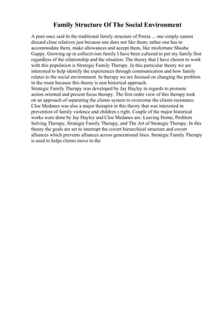 Family Structure Of The Social Environment
A poet once said In the traditional family structure of Persia ... one simply cannot
discard close relatives just because one does not like them; rather one has to
accommodate them, make allowances and accept them, like misfortune Shusha
Guppy. Growing up in collectivism family I have been cultured to put my family first
regardless of the relationship and the situation. The theory that I have chosen to work
with this population is Strategic Family Therapy. In this particular theory we are
interested to help identify the experiences through communication and how family
relates to the social environment. In therapy we are focused on changing the problem
in the room because this theory is non historical approach.
Strategic Family Therapy was developed by Jay Hayley in regards to promote
action oriented and present focus therapy. The first order view of this therapy took
on an approach of separating the clients system to overcome the clients resistance.
Cloe Medanes was also a major therapist in this theory that was interested in
prevention of family violence and children s right. Couple of the major historical
works were done by Jay Hayley and Cloe Medanes are: Leaving Home, Problem
Solving Therapy, Strategic Family Therapy, and The Art of Strategic Therapy. In this
theory the goals are set to interrupt the covert hierarchical structure and covert
alliances which prevents alliances across generational lines. Strategic Family Therapy
is used to helps clients move to the
 