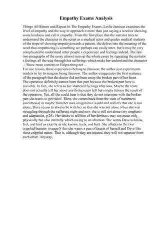Empathy Exams Analysis
Things All Return and Repeat In The Empathy Exams, Leslie Jamison examines the
level of empathy and the way to approach it more than just saying a word or showing
some kindness and call it empathy. From the first place that the narrator tries to
understand the character in the script as a medical actor and grades medical students
of the trope of showing empathytowards a patient, she delves into the meaning of the
word that empathizing is something we perhaps can easily utter, but it may be very
complicated to understand other people s experience and feelings indeed. The last
two paragraphs of the essay almost sum up the whole essay by repeating the narrator
s feelings all the way through her sufferings which make her understand the character
... Show more content on Helpwriting.net ...
For one reason, these experiences belong to Jamison; the author just experiments
readers to try to imagine being Jamison. The author exaggerates the first sentence
of the paragraph that the doctor did not burn away the broken part of her heart.
The operation definitely cannot burn that part because the broken part here is
invisible. In fact, she refers to her shattered feelings after loss. Maybe the team
does not actually tell her about any broken part left but simply inform the result of
the operation. Yet, all she could hear is that they do not intervene with the broken
part she wants to get rid of. Then, she comes back from the state of numbness
(anesthesia) or maybe from her own imaginative world and realizes that she is not
alone; Dave seems to always be with her so that she was not alone when she was
struggling through the suffering night and now she is still not alone (my emphasis
and adaptation, p.25). Her desire to tell him of her dirtiness may not mean only
physically but also mentally which owing to an abortion. She wants Dave to know,
feel, and hurt as exactly as she knows, feels, and hurt. She alludes to the two
crippled bunnies in page 8 that she wants a pair of hearts of herself and Dave like
these crippled mates. That is, although they are injured, they will not separate from
each other. Anyway,
 