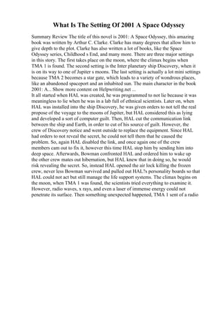 What Is The Setting Of 2001 A Space Odyssey
Summary Review The title of this novel is 2001: A Space Odyssey, this amazing
book was written by Arthur C. Clarke. Clarke has many degrees that allow him to
give depth to the plot. Clarke has also written a lot of books, like the Space
Odyssey series, Childhood s End, and many more. There are three major settings
in this story. The first takes place on the moon, where the climax begins when
TMA 1 is found. The second setting is the Inter planetary ship Discovery, when it
is on its way to one of Jupiter s moons. The last setting is actually a lot mini settings
because TMA 2 becomes a star gate, which leads to a variety of wondrous places,
like an abandoned spaceport and an inhabited sun. The main character in the book
2001: A... Show more content on Helpwriting.net ...
It all started when HAL was created, he was programmed to not lie because it was
meaningless to lie when he was in a lab full of ethnical scientists. Later on, when
HAL was installed into the ship Discovery, he was given orders to not tell the real
propose of the voyage to the moons of Jupiter, but HAL considered this as lying
and developed a sort of computer guilt. Then, HAL cut the communication link
between the ship and Earth, in order to cut of his source of guilt. However, the
crew of Discovery notice and went outside to replace the equipment. Since HAL
had orders to not reveal the secret, he could not tell them that he caused the
problem. So, again HAL disabled the link, and once again one of the crew
members cam out to fix it, however this time HAL stop him by sending him into
deep space. Afterwards, Bowman confronted HAL and ordered him to wake up
the other crew mates out hibernation, but HAL knew that in doing so, he would
risk revealing the secret. So, instead HAL opened the air lock killing the frozen
crew, never less Bowman survived and pulled out HAL?s personality boards so that
HAL could not act but still manage the life support systems. The climax begins on
the moon, when TMA 1 was found, the scientists tried everything to examine it.
However, radio waves, x rays, and even a laser of immense energy could not
penetrate its surface. Then something unexpected happened, TMA 1 sent of a radio
 