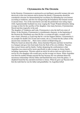 Clytemnestra In The Oresteia
In the Oresteia, Clytemnestra is portrayed as an intelligent, powerful woman who acts
decisively in her own interests and to protect the throne. Clytemnestra should be
considered a heroine for demonstrating her excellence by defending her own honour
according to traditions, and also for transgressing the boundaries that limited women
in ancient times. Two of the most heroic acts that she performed were ruling Argos
while Agamemnonher husband was away waging the Trojan Warand ultimately taking
revenge on him for the sacrifice of her daughter. Like many heroines, Clytemnestrais
flawed and dies tragically in the end.
The daughter of Tyndareus and Leda, Clytemnestra is also the half twin sister of
Helen. In the Oresteia, Clytemnestra is a problematic character; in the beginning of
the Oresteia the Watchman says that Oh she s a woman all right, a woman with a
man s heart. (Oresteia, p.3) proving that he s not her biggest admirer. Clytemnestra is
an example for double role of man and woman, she is a woman but the culture of the
ancient time considers her ... Show more content on Helpwriting.net ...
When he found out about the affair, Atreus banished Thyestes and later invited him
to a banquet and gave him food made from the flesh of his own children. Thyestes
then cursed Atreus and his family. Further deepening the confrontation is that
Aegisthus was conceived by incest specifically to take revenge on Atreus family
including Agamemnon. Thyestes asked an oracle for advice and was told to have a
son by his own daughter who would carry out the revenge on Atreus. When Aegisthus
was born his mother Pelopia rejected the boy because she was ashamed about the
incestuous relationship with her father and banished him away from the palace. A
shepherd found the boy and delivered him to Atreus. When he grew up Thyestes told
him the truth that he was his father and grandfather. So Aegisthus killed
 