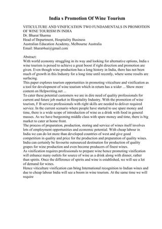 India s Promotion Of Wine Tourism
VITICULTURE AND VINIFICATION TWO FUNDAMENTALS IN PROMOTION
OF WINE TOURISM IN INDIA
Dr. Bharat Sharma
Head of Department, Hospitality Business
Australian Education Academy, Melbourne Australia
Email: bharat4sai@gmail.com
Abstract:
With world economy struggling in its way and looking for alternative options, India s
wine tourism is poised to achieve a great boost if right direction and promotion are
given. Even though wine production has a long history in India, there has not been
much of growth in this Industry for a long time until recently, where some results are
surfacing.
This paper explores tourism opportunities in promoting viticulture and vinification as
a tool for development of wine tourism which in return has a wider ... Show more
content on Helpwriting.net ...
To cater these potential customers we are in dire need of quality professionals for
current and future job market in Hospitality Industry. With the promotion of wine
tourism, F B service professionals with right skills are needed to deliver required
service. In the current scenario where people have started to use spare money and
time, there is a wide scope of introduction of wine as a drink with food in general
masses. As we have burgeoning middle class with spare money and time, there is big
market to cater at home front.
The process of preparation, production, storing and service of wines itself involves
lots of employment opportunities and economic potential. With cheap labour in
India we can do lot more than developed countries of west and give good
competition in quality and price for the production and preparation of quality wines.
India can certainly be favourite outsourced destination for production of quality
grapes for wine production and even become producers of finest wines.
As vinification requires professionals to prepare wine hence promoting vinification
will enhance many outlets for source of wine as a drink along with dinner, rather
than spirits. Once the difference of spirits and wine is established, we will see a lot
of demand for wines.
Hence viticulture vinification can bring International recognition to Indian wines and
due to cheap labour India will see a boom in wine tourism. At the same time we will
require
 