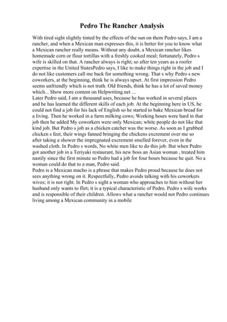 Pedro The Rancher Analysis
With tired sight slightly tinted by the effects of the sun on them Pedro says, I am a
rancher, and when a Mexican man expresses this, it is better for you to know what
a Mexican rancher really means. Without any doubt, a Mexican rancher likes
homemade corn or flour tortillas with a freshly cooked meal; fortunately, Pedro s
wife is skilled on that. A rancher always is right; so after ten years as a roofer
expertise in the United StatesPedro says, I like to make things right in the job and I
do not like customers call me back for something wrong. That s why Pedro s new
coworkers, at the beginning, think he is always upset. At first impression Pedro
seems unfriendly which is not truth. Old friends, think he has a lot of saved money
which... Show more content on Helpwriting.net ...
Later Pedro said, I am a thousand uses, because he has worked in several places
and he has learned the different skills of each job. At the beginning here in US, he
could not find a job for his lack of English so he started to bake Mexican bread for
a living. Then he worked in a farm milking cows; Working hours were hard in that
job then he added My coworkers were only Mexican; white people do not like that
kind job. But Pedro s job as a chicken catcher was the worse. As soon as I grabbed
chicken s feet, their wings fanned bringing the chickens excrement over me so
after taking a shower the impregnated excrement smelled forever, even in the
washed cloth. In Pedro s words, No white men like to do this job. But when Pedro
got another job in a Teriyaki restaurant, his new boss an Asian woman , treated him
nastily since the first minute so Pedro had a job for four hours because he quit. No a
woman could do that to a man, Pedro said.
Pedro is a Mexican macho is a phrase that makes Pedro proud because he does not
sees anything wrong on it. Respectfully, Pedro avoids talking with his coworkers
wives; it is not right. In Pedro s sight a woman who approaches to him without her
husband only wants to flirt; it is a typical characteristic of Pedro. Pedro s wife works
and is responsible of their children. Allows what a rancher would not Pedro continues
living among a Mexican community in a mobile
 
