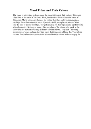 Mursi Tribes And Their Culture
The video is interesting to learn about the mursi tribes and their culture. The mursi
tribes live in the basin of the Omo River, in the east African American states of
Ethiopian. Mursi women are famous for cutting their lips and wearing decorated
earrings. The tribute cut their lower lips with a knife, then place a piece of wood
into the hole to extend their lips. The girls usually cut their lips around age fifteen by
a familymember. Nodorge s is one of the member of the tribute, she speak in the
video and she explain how they live there life in Ethiopia. They don t have any
conception of years and age, they just know that they grow old and die. This tribute
became famous because tourists were attracted to their culture and tourist pay the
 