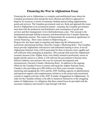 Financing the War in Afghanistan Essay
Financing the war in Afghanistan is a complex and multifaceted issue where the
Canadian government must decide the most efficient and effective approach to
disperse its resources; in terms of monetary funding and providing supplementary
goods and services. The Canadian government must act, think and approach the issues
faced in Afghanistan in an economical manner , meaning, the Canadian government
must deal with the production and distribution and consumption of goods and
services and their management {www.thefreedictionary.com}. This concept is the
fundamental principle behind economics and demonstrates how Canadais financing
the Afghanistan mission. This report will demonstrate the economical significance of
various financing... Show more content on Helpwriting.net ...
Progress has also been made in repairing and improving the infrastructure of
corrections and training facilities {Security Canada s Mentoring Role}. The Canadian
forces provide Afghanistan with decisive and influential training to most, if not all
Afghanistan National Army (ANA) personnel for them to become more capable and
self sufficient when managing its populace. This concept shall assist the Afghanistan
economy because if the Afghan Army were finally trained to proficiently secure its
people and the nation as a whole, it will cultivate the government to become more
effective hitherto, turn and pave the way for economic development and
reconstruction {Security Canada s Mentoring Role}. In addition to the ongoing
efforts by the Canadian Forces to mentor and equip the Afghan National Army,
Canada is also providing up to $99 million over three years towards: training,
mentoring and equipping the ANA and the ANP; building capacity in administration
and logistical support; and complementary initiatives in the justice and correctional
systems to support activities of the ANP {Canada s Engagement in Afghanistan}. In
order for the Canadian military to be able to maneuver themselves in the struggling
nation of Afghanistan, it is obligatory that these armed forces be provided with the
necessary weaponry and arsenal to cope through with their
 