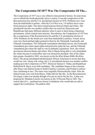 The Compromise Of 1877 Was The Compromise Of The...
The Compromise of 1877 was a very effective time period in history. Its main focus
was to rebuild the South physically and as a nation. It was the compromise of the
Reconstruction Era and the U.S. presidential election of 1876. Problems now went
from the battlefields to politics. After the Civil War over, 3.9 million slaves were
freed and given rights. This then created tensions between black and whites. The
presidential election was another conflict that was resolved. Democrats and
Republicans had many different opinions when it came to them being a bipartisan
government, which created some tensions. Nevertheless, the Compromise of 1877was
the a compromise of the Reconstruction Era and the U.S. presidential election of
1876. Problems for the South now went from battlefields to politics. Former slaves
were now freed and had rights granted to them by the Thirteenth, Fourteenth, and
Fifteenth Amendment. The Thirteenth Amendment abolished slavery, the Fourteenth
Amendment gave them equal rights and protection under the law, and the Fifteenth
Amendment gave them the right to vote (Landmark Legislation). Now, this stirred
up tensions between blacks and whites. Due to blacks being able to vote intimidated
the whites because it could affect who was elected for president. One of the oldest
hate groups, founded in 1865, was known as the Ku Klux Klanor KKK (Ku Klux
Klan). The group intimidated and threatened African Americans to ensure that they
would not vote. Along with voting, the U.S. presidential election was another conflict
leading up to the Compromise of 1877. Democrat Samuel J. Tilden, and Republican
Rutherford B. Hayes were both candidates. The candidates began to have tensions
after Hayes sent federal troops to South Carolina, Louisiana, and Florida to enforce
laws containing to race. The states were originally Democratically ruled. After the
federal troops were sent from Hayes, Tilden did not like this. As the Reconstruction
Era began, a plan was already thought of to put an end to the the Era. A plan was
proposed by Abraham Lincoln was known as the 10 Percent Plan in 1863. The
central idea of it, ...pardoned any former Confederate who would take an oath to
support the Constitution. The parbon offer
 