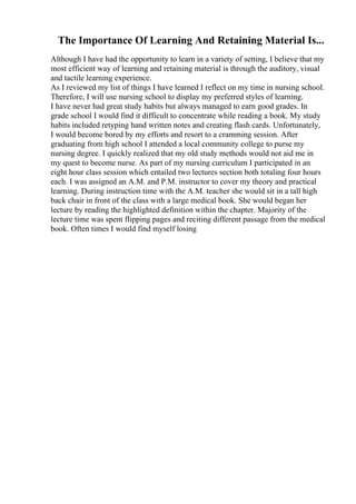 The Importance Of Learning And Retaining Material Is...
Although I have had the opportunity to learn in a variety of setting, I believe that my
most efficient way of learning and retaining material is through the auditory, visual
and tactile learning experience.
As I reviewed my list of things I have learned I reflect on my time in nursing school.
Therefore, I will use nursing school to display my preferred styles of learning.
I have never had great study habits but always managed to earn good grades. In
grade school I would find it difficult to concentrate while reading a book. My study
habits included retyping hand written notes and creating flash cards. Unfortunately,
I would become bored by my efforts and resort to a cramming session. After
graduating from high school I attended a local community college to purse my
nursing degree. I quickly realized that my old study methods would not aid me in
my quest to become nurse. As part of my nursing curriculum I participated in an
eight hour class session which entailed two lectures section both totaling four hours
each. I was assigned an A.M. and P.M. instructor to cover my theory and practical
learning. During instruction time with the A.M. teacher she would sit in a tall high
back chair in front of the class with a large medical book. She would began her
lecture by reading the highlighted definition within the chapter. Majority of the
lecture time was spent flipping pages and reciting different passage from the medical
book. Often times I would find myself losing
 