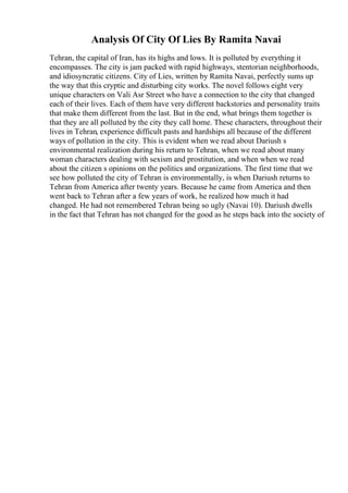 Analysis Of City Of Lies By Ramita Navai
Tehran, the capital of Iran, has its highs and lows. It is polluted by everything it
encompasses. The city is jam packed with rapid highways, stentorian neighborhoods,
and idiosyncratic citizens. City of Lies, written by Ramita Navai, perfectly sums up
the way that this cryptic and disturbing city works. The novel follows eight very
unique characters on Vali Asr Street who have a connection to the city that changed
each of their lives. Each of them have very different backstories and personality traits
that make them different from the last. But in the end, what brings them together is
that they are all polluted by the city they call home. These characters, throughout their
lives in Tehran, experience difficult pasts and hardships all because of the different
ways of pollution in the city. This is evident when we read about Dariush s
environmental realization during his return to Tehran, when we read about many
woman characters dealing with sexism and prostitution, and when when we read
about the citizen s opinions on the politics and organizations. The first time that we
see how polluted the city of Tehran is environmentally, is when Dariush returns to
Tehran from America after twenty years. Because he came from America and then
went back to Tehran after a few years of work, he realized how much it had
changed. He had not remembered Tehran being so ugly (Navai 10). Dariush dwells
in the fact that Tehran has not changed for the good as he steps back into the society of
 