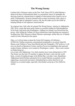 The Wrong Enemy
Carlotta Gall s February 6 piece in the New York Times (NYT), titled Pakistan s
Hand in the Rise of International Jihad, is a journalistic marvel. It spotlights the
dizzying creativity a human brain is capable of when paired with a massive axe to
grind. Unfortunately, for prose jammed with so many accusations, Gall s piece is
surprisingly light on substantive sources. Oh, but she makes up for this foible by
heaping dollops of self righteous Americentrism.
No surprises here. Gall, after all, penned The Wrong Enemy: America in Afghanistan
2001 2014, a tome that must surely feature as essential reading for Pakistanophobes.
In her book, Gall posits that Washington s Afghan war strategy was flawed from the
get go. After felling the Taliban, US forces should have kept marching east instead of
invading Iraq. Why? Because without Pakistan s patronage, neither they nor Al Qaeda
could ever have bloomed in the region.
Okay, so I will not harp on about the Union Oil Company of California s
(UNOCAL) Taliban connection, immortalized incidentally in an article titled Oil
Barons court Taliban in Texas from British daily the Telegraph s 1997 archives. I will
not even dwell on Operation Cyclone, and how Soviet era mujahideen that spawned
modern Islamic militancy were curated on Washington s orders... Show more content
on Helpwriting.net ...
Let us start with Afghanistan. Yes, both countries have issues dating back to 1947.
The former was the only UN member to oppose the latter s entry into the world
body, a result of misplaced anger at the British Raj s exit plan. Later, Republican
Afghanistan fueled Pashtun nationalist fervor inside Pakistan as payback, tacitly
supporting a secessional movement. Islamabad had no choice then but to use
Islamists as a counterweight, especially when Kabul cozied up to New Delhi for
similar
 