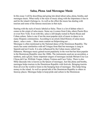 Salsa, Plena And Merengue Music
In this essay I will be describing and going into detail about salsa, plena, bomba, and
merengue music. What really is the style of music along with the importance it has in
and for the island it belongs to. As well as the effect the music has dealing with
tourism and some of the famous musicians in that style.
Starting with the style of music labeled as Salsa. There is a lot of debate when it
comes to the origin of salsa music. Some say it comes from Cuba, others Puerto Rico
or even New York. Even with this, salsa is still deeply rooted in Puerto Rican and
Cuban culture. Salsa is one if not the most popular style of music to dance to in
many Hispanic communities. According to an article titled History of salsa music
dance , salsa s roots ... Show more content on Helpwriting.net ...
Merengue is often mentioned as the National dance of the Dominican Republic. The
music has some similarities with mГ©ringue from Hati but merengue is sung in
Spanish and not Creole. It is also influenced by the Cuban music called Upa
Habanera. Merengue music gained recent popularity in the west but has been popular
in the Dominican Republic since the 1800s. The instruments used are an accordion, a
tambora, and a gГјira. Some important singers of merengue include Miriam Cruz Las
Chicas del Can, Wilfrido Vargas, Johnny Ventura and Cuco Valoy. There is also
Milly Quezada who is known as the Queen of merengue. Just like plena and bomba,
merengue helps tourism in the Dominican Republic with festivals. Bringing tourists
from all over the world to listen to the bumping beat of merengue. This helps bring
money to the island. As well as spread talk of the Dominican Republic to others in
faraway places. Merengue helps to keep pride and culture to the Dominican
 