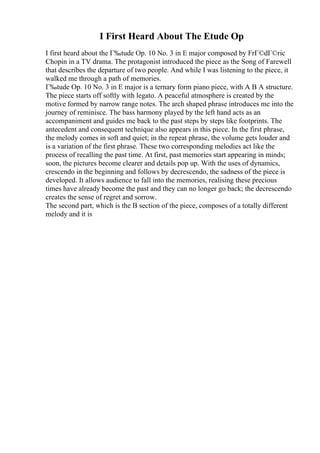 I First Heard About The Etude Op
I first heard about the Г‰tude Op. 10 No. 3 in E major composed by FrГ©dГ©ric
Chopin in a TV drama. The protagonist introduced the piece as the Song of Farewell
that describes the departure of two people. And while I was listening to the piece, it
walked me through a path of memories.
Г‰tude Op. 10 No. 3 in E major is a ternary form piano piece, with A B A structure.
The piece starts off softly with legato. A peaceful atmosphere is created by the
motive formed by narrow range notes. The arch shaped phrase introduces me into the
journey of reminisce. The bass harmony played by the left hand acts as an
accompaniment and guides me back to the past steps by steps like footprints. The
antecedent and consequent technique also appears in this piece. In the first phrase,
the melody comes in soft and quiet; in the repeat phrase, the volume gets louder and
is a variation of the first phrase. These two corresponding melodies act like the
process of recalling the past time. At first, past memories start appearing in minds;
soon, the pictures become clearer and details pop up. With the uses of dynamics,
crescendo in the beginning and follows by decrescendo, the sadness of the piece is
developed. It allows audience to fall into the memories, realising these precious
times have already become the past and they can no longer go back; the decrescendo
creates the sense of regret and sorrow.
The second part, which is the B section of the piece, composes of a totally different
melody and it is
 