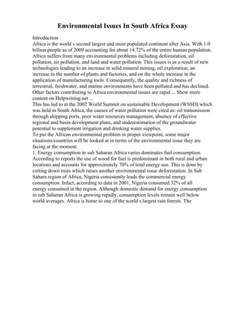 Environmental Issues In South Africa Essay
Introduction
Africa is the world s second largest and most populated continent after Asia. With 1.0
billion people as of 2009 accounting for about 14.72% of the entire human population.
Africa suffers from many environmental problems including deforestation, oil
pollution, air pollution, and land and water pollution. This issues is as a result of new
technologies leading to an increase in solid mineral mining, oil exploration, an
increase in the number of plants and factories, and on the whole increase in the
application of manufacturing tools. Consequently, the quality and richness of
terrestrial, freshwater, and marine environments have been polluted and has declined.
Other factors contributing to Africa environmental issues are rapid ... Show more
content on Helpwriting.net ...
This has led to at the 2002 World Summit on sustainable Development (WSSD) which
was held in South Africa, the causes of water pollution were cited as: oil transmission
through shipping ports, poor water resources management, absence of effective
regional and basin development plans, and underestimation of the groundwater
potential to supplement irrigation and drinking water supplies.
To put the African environmental problem in proper viewpoint, some major
situations/countries will be looked at in terms of the environmental issue they are
facing at the moment.
1. Energy consumption in sub Saharan Africa varies dominates fuel consumption.
According to reports the use of wood for fuel is predominant in both rural and urban
locations and accounts for approximately 70% of total energy use. This is done by
cutting down trees which raises another environmental issue deforestation. In Sub
Sahara region of Africa, Nigeria consistently leads the commercial energy
consumption. Infact, according to data in 2001, Nigeria consumed 32% of all
energy consumed in the region. Although domestic demand for energy consumption
in sub Saharan Africa is growing rapidly, consumption levels remain well below
world averages. Africa is home to one of the world s largest rain forests. The
 