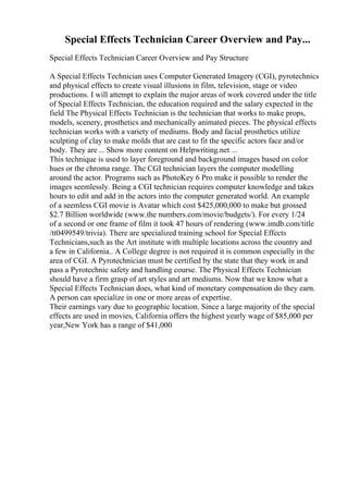 Special Effects Technician Career Overview and Pay...
Special Effects Technician Career Overview and Pay Structure
A Special Effects Technician uses Computer Generated Imagery (CGI), pyrotechnics
and physical effects to create visual illusions in film, television, stage or video
productions. I will attempt to explain the major areas of work covered under the title
of Special Effects Technician, the education required and the salary expected in the
field The Physical Effects Technician is the technician that works to make props,
models, scenery, prosthetics and mechanically animated pieces. The physical effects
technician works with a variety of mediums. Body and facial prosthetics utilize
sculpting of clay to make molds that are cast to fit the specific actors face and/or
body. They are ... Show more content on Helpwriting.net ...
This technique is used to layer foreground and background images based on color
hues or the chroma range. The CGI technician layers the computer modelling
around the actor. Programs such as PhotoKey 6 Pro make it possible to render the
images seemlessly. Being a CGI technician requires computer knowledge and takes
hours to edit and add in the actors into the computer generated world. An example
of a seemless CGI movie is Avatar which cost $425,000,000 to make but grossed
$2.7 Billion worldwide (www.the numbers.com/movie/budgets/). For every 1/24
of a second or one frame of film it took 47 hours of rendering (www.imdb.com/title
/tt0499549/trivia). There are specialized training school for Special Effects
Technicians,such as the Art institute with multiple locations across the country and
a few in California.. A College degree is not required it is common especially in the
area of CGI. A Pyrotechnician must be certified by the state that they work in and
pass a Pyrotechnic safety and handling course. The Physical Effects Technician
should have a firm grasp of art styles and art mediums. Now that we know what a
Special Effects Technician does, what kind of monetary compensation do they earn.
A person can specialize in one or more areas of expertise.
Their earnings vary due to geographic location. Since a large majority of the special
effects are used in movies, California offers the highest yearly wage of $85,000 per
year,New York has a range of $41,000
 