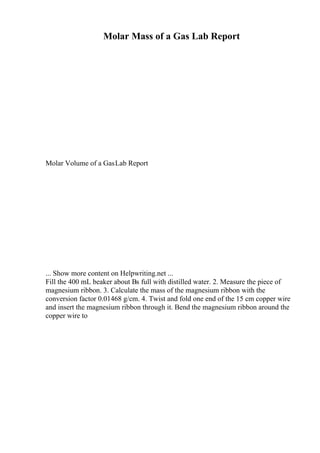Molar Mass of a Gas Lab Report
Molar Volume of a GasLab Report
... Show more content on Helpwriting.net ...
Fill the 400 mL beaker about Вѕ full with distilled water. 2. Measure the piece of
magnesium ribbon. 3. Calculate the mass of the magnesium ribbon with the
conversion factor 0.01468 g/cm. 4. Twist and fold one end of the 15 cm copper wire
and insert the magnesium ribbon through it. Bend the magnesium ribbon around the
copper wire to
 