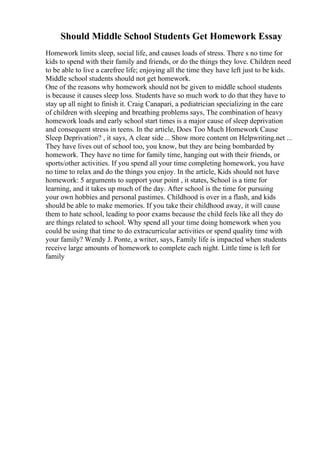 Should Middle School Students Get Homework Essay
Homework limits sleep, social life, and causes loads of stress. There s no time for
kids to spend with their family and friends, or do the things they love. Children need
to be able to live a carefree life; enjoying all the time they have left just to be kids.
Middle school students should not get homework.
One of the reasons why homework should not be given to middle school students
is because it causes sleep loss. Students have so much work to do that they have to
stay up all night to finish it. Craig Canapari, a pediatrician specializing in the care
of children with sleeping and breathing problems says, The combination of heavy
homework loads and early school start times is a major cause of sleep deprivation
and consequent stress in teens. In the article, Does Too Much Homework Cause
Sleep Deprivation? , it says, A clear side... Show more content on Helpwriting.net ...
They have lives out of school too, you know, but they are being bombarded by
homework. They have no time for family time, hanging out with their friends, or
sports/other activities. If you spend all your time completing homework, you have
no time to relax and do the things you enjoy. In the article, Kids should not have
homework: 5 arguments to support your point , it states, School is a time for
learning, and it takes up much of the day. After school is the time for pursuing
your own hobbies and personal pastimes. Childhood is over in a flash, and kids
should be able to make memories. If you take their childhood away, it will cause
them to hate school, leading to poor exams because the child feels like all they do
are things related to school. Why spend all your time doing homework when you
could be using that time to do extracurricular activities or spend quality time with
your family? Wendy J. Ponte, a writer, says, Family life is impacted when students
receive large amounts of homework to complete each night. Little time is left for
family
 