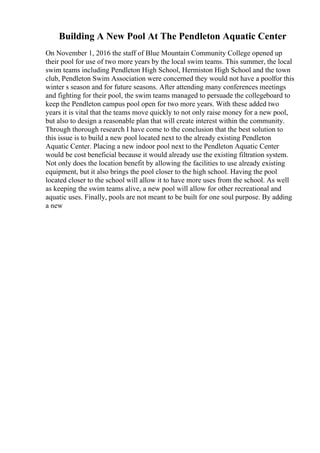 Building A New Pool At The Pendleton Aquatic Center
On November 1, 2016 the staff of Blue Mountain Community College opened up
their pool for use of two more years by the local swim teams. This summer, the local
swim teams including Pendleton High School, Hermiston High School and the town
club, Pendleton Swim Association were concerned they would not have a poolfor this
winter s season and for future seasons. After attending many conferences meetings
and fighting for their pool, the swim teams managed to persuade the collegeboard to
keep the Pendleton campus pool open for two more years. With these added two
years it is vital that the teams move quickly to not only raise money for a new pool,
but also to design a reasonable plan that will create interest within the community.
Through thorough research I have come to the conclusion that the best solution to
this issue is to build a new pool located next to the already existing Pendleton
Aquatic Center. Placing a new indoor pool next to the Pendleton Aquatic Center
would be cost beneficial because it would already use the existing filtration system.
Not only does the location benefit by allowing the facilities to use already existing
equipment, but it also brings the pool closer to the high school. Having the pool
located closer to the school will allow it to have more uses from the school. As well
as keeping the swim teams alive, a new pool will allow for other recreational and
aquatic uses. Finally, pools are not meant to be built for one soul purpose. By adding
a new
 
