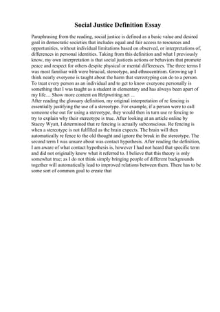 Social Justice Definition Essay
Paraphrasing from the reading, social justice is defined as a basic value and desired
goal in democratic societies that includes equal and fair access to resources and
opportunities, without individual limitations based on observed, or interpretations of,
differences in personal identities. Taking from this definition and what I previously
know, my own interpretation is that social justiceis actions or behaviors that promote
peace and respect for others despite physical or mental differences. The three terms I
was most familiar with were biracial, stereotype, and ethnocentrism. Growing up I
think nearly everyone is taught about the harm that stereotyping can do to a person.
To treat every person as an individual and to get to know everyone personally is
something that I was taught as a student in elementary and has always been apart of
my life.... Show more content on Helpwriting.net ...
After reading the glossary definition, my original interpretation of re fencing is
essentially justifying the use of a stereotype. For example, if a person were to call
someone else out for using a stereotype, they would then in turn use re fencing to
try to explain why their stereotype is true. After looking at an article online by
Stacey Wyatt, I determined that re fencing is actually subconscious. Re fencing is
when a stereotype is not fulfilled as the brain expects. The brain will then
automatically re fence to the old thought and ignore the break in the stereotype. The
second term I was unsure about was contact hypothesis. After reading the definition,
I am aware of what contact hypothesis is, however I had not heard that specific term
and did not originally know what it referred to. I believe that this theory is only
somewhat true; as I do not think simply bringing people of different backgrounds
together will automatically lead to improved relations between them. There has to be
some sort of common goal to create that
 