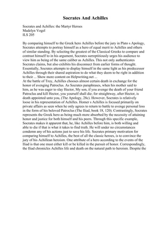 Socrates And Achilles
Socrates and Achilles: the Martyr Heroes
Madelyn Vogel
ILS 205
By comparing himself to the Greek hero Achilles before the jury in Plato s Apology,
Socrates attempts to portray himself as a hero of equal merit to Achilles and others
of similar standing. By selecting the greatest of the Classical Greeks to compare and
contrast himself to in his argument, Socrates surreptitiously urges his audience to
view him as being of the same caliber as Achilles. This not only authenticates
Socrates claims, but also exhibits his disconnect from earlier forms of thought.
Essentially, Socrates attempts to display himself in the same light as his predecessor
Achilles through their shared aspiration to do what they deem to be right in addition
to their ... Show more content on Helpwriting.net ...
At the battle of Troy, Achilles chooses almost certain death in exchange for the
honor of avenging Patroclus. As Socrates paraphrases, when his mother said to
him, as he was eager to slay Hector, My son, if you avenge the death of your friend
Patroclus and kill Hector, you yourself shall die; for straightway, after Hector, is
death appointed unto you, (The Apology, 28c). However, Socrates is relatively
loose in his representation of Achilles. Homer s Achilles is focused primarily on
private affairs as seen when he only agrees to return to battle to avenge personal loss
in the form of his beloved Patroclus (The Iliad, book 18, 120). Contrastingly, Socrates
represents the Greek hero as being much more absorbed by the necessity of attaining
honor and justice for both himself and his peers. Through this specific example,
Socrates makes it apparent that, he, like Achilles before him, is both willing and
able to die if that is what it takes to find truth. He will under no circumstances
condemn any of his actions just to save his life. Socrates primary motivation for
comparing himself to Achilles, the best of all the classic heroes, is to convince the
jury of his Achillean heroism. One attribute of a hero according to the events of the
Iliad is that one must either kill or be killed in the pursuit of honor. Correspondingly,
the Iliad chronicles Achilles life and death on the natural path to heroism. Despite the
 