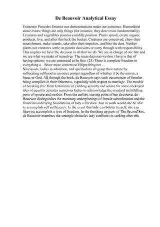 De Beauvoir Analytical Essay
Existence Precedes Essence our demonstrations make our existence. Humankind
alone exists; things are only things (for instance, they don t exist fundamentally).
Creatures and vegetables possess a middle position. Plants sprout, create organic
products, live, and after that kick the bucket. Creatures are conceived, chew their
nourishment, make sounds, take after their impulses, and bite the dust. Neither
plants nor creatures settle on ponder decisions or carry through with responsibility.
This implies we have the decision in all that we do. We are in charge of our fate and
we are what we make of ourselves. The main decision we don t have is that of
having options; we are sentenced to be free. (25) There is complete freedom in
everything a... Show more content on Helpwriting.net ...
Narcissists, ladies in adoration, and spiritualists all grasp their nature by
suffocating selfhood in an outer protest regardless of whether it be the mirror, a
beau, or God. All through the book, de Beauvoir says such occurrences of females
being complicit in their Otherness, especially with respect to marriage. The trouble
of breaking free from femininity of yielding security and solace for some cockeyed
idea of equality actuates numerous ladies to acknowledge the standard unfulfilling
parts of spouse and mother. From the earliest starting point of her discourse, de
Beauvoir distinguishes the monetary underpinnings of female subordination and the
financial underlying foundations of lady s freedom. Just in work would she be able
to accomplish self sufficiency. In the event that lady can bolster herself, she can
likewise accomplish a type of freedom. In the finishing up parts of The Second Sex,
de Beauvoir examines the strategic obstacles lady confronts in seeking after this
 