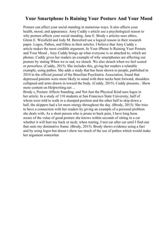 Your Smartphone Is Ruining Your Posture And Your Mood
Posture can affect your social standing in numerous ways. It also affects your
health, mood, and appearance. Amy Cuddy s article use a psychological reason to
why posture affects your social standing. Jane E. Brody s articles uses ethics,
Glenn E. Weisfield and Jody M. Beresford use a logical reason in their research
paper. Logos, Pathos, and Ethos in their articles. I believe that Amy Cuddy s
article makes the most credible argument. In Your iPhone Is Ruining Your Posture
and Your Mood , Amy Cuddy brings up what everyone is so attached to, which are
phones. Cuddy gives her readers an example of why smartphones are affecting our
posture by stating When we re sad, we slouch. We also slouch when we feel scared
or powerless. (Cuddy, 2015). She includes this, giving her readers a relatable
example, using pathos. She adds a study that has been shown to people, published in
2010 in the official journal of the Brazilian Psychiatric Association, found that
depressed patients were more likely to stand with their necks bent forward, shoulders
collapsed and arms drawn in toward the body. (Cuddy, 2015). Cuddy presents... Show
more content on Helpwriting.net ...
Brody s, Posture Affects Standing, and Not Just the Physical Kind uses logos in
her article. In a study of 110 students at San Francisco State University, half of
whom were told to walk in a slumped position and the other half to skip down a
hall, the skippers had a lot more energy throughout the day. (Brody, 2015). She tries
to have a connection with her readers by giving an example of a personal problem
she deals with, As a short person who is prone to back pain, I have long been
aware of the value of good posture she knows within seconds of sitting in a car
whether it will hurt my back or neck; when renting, I test car after car until I find one
that suits my diminutive frame. (Brody, 2015). Brody shows evidence using a fact
and by using logos but doesn t show too much of the use of pathos which would make
her argument somewhat
 