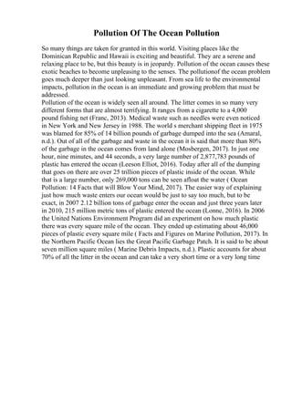 Pollution Of The Ocean Pollution
So many things are taken for granted in this world. Visiting places like the
Dominican Republic and Hawaii is exciting and beautiful. They are a serene and
relaxing place to be, but this beauty is in jeopardy. Pollution of the ocean causes these
exotic beaches to become unpleasing to the senses. The pollutionof the ocean problem
goes much deeper than just looking unpleasant. From sea life to the environmental
impacts, pollution in the ocean is an immediate and growing problem that must be
addressed.
Pollution of the ocean is widely seen all around. The litter comes in so many very
different forms that are almost terrifying. It ranges from a cigarette to a 4,000
pound fishing net (Franc, 2013). Medical waste such as needles were even noticed
in New York and New Jersey in 1988. The world s merchant shipping fleet in 1975
was blamed for 85% of 14 billion pounds of garbage dumped into the sea (Amaral,
n.d.). Out of all of the garbage and waste in the ocean it is said that more than 80%
of the garbage in the ocean comes from land alone (Mosbergen, 2017). In just one
hour, nine minutes, and 44 seconds, a very large number of 2,877,783 pounds of
plastic has entered the ocean (Leeson Elliot, 2016). Today after all of the dumping
that goes on there are over 25 trillion pieces of plastic inside of the ocean. While
that is a large number, only 269,000 tons can be seen afloat the water ( Ocean
Pollution: 14 Facts that will Blow Your Mind, 2017). The easier way of explaining
just how much waste enters our ocean would be just to say too much, but to be
exact, in 2007 2.12 billion tons of garbage enter the ocean and just three years later
in 2010, 215 million metric tons of plastic entered the ocean (Lonne, 2016). In 2006
the United Nations Environment Program did an experiment on how much plastic
there was every square mile of the ocean. They ended up estimating about 46,000
pieces of plastic every square mile ( Facts and Figures on Marine Pollution, 2017). In
the Northern Pacific Ocean lies the Great Pacific Garbage Patch. It is said to be about
seven million square miles ( Marine Debris Impacts, n.d.). Plastic accounts for about
70% of all the litter in the ocean and can take a very short time or a very long time
 