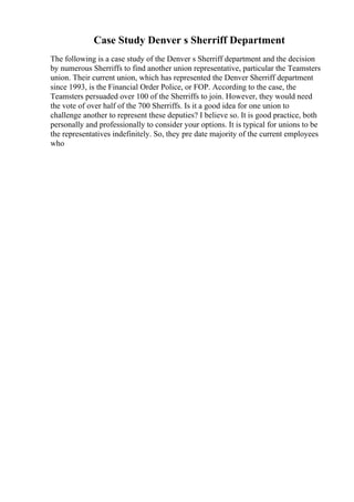 Case Study Denver s Sherriff Department
The following is a case study of the Denver s Sherriff department and the decision
by numerous Sherriffs to find another union representative, particular the Teamsters
union. Their current union, which has represented the Denver Sherriff department
since 1993, is the Financial Order Police, or FOP. According to the case, the
Teamsters persuaded over 100 of the Sherriffs to join. However, they would need
the vote of over half of the 700 Sherriffs. Is it a good idea for one union to
challenge another to represent these deputies? I believe so. It is good practice, both
personally and professionally to consider your options. It is typical for unions to be
the representatives indefinitely. So, they pre date majority of the current employees
who
 