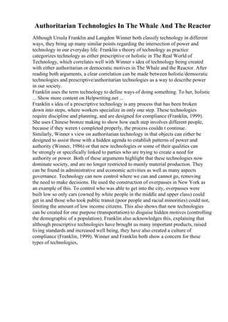Authoritarian Technologies In The Whale And The Reactor
Although Ursula Franklin and Langdon Winner both classify technology in different
ways, they bring up many similar points regarding the intersection of power and
technology in our everyday life. Franklin s theory of technology as practice
categorizes technology as either prescriptive or holistic in The Real World of
Technology, which correlates well with Winner s idea of technology being created
with either authoritarian or democratic motives in The Whale and the Reactor. After
reading both arguments, a clear correlation can be made between holistic/democratic
technologies and prescriptive/authoritarian technologies as a way to describe power
in our society.
Franklin uses the term technology to define ways of doing something. To her, holistic
... Show more content on Helpwriting.net ...
Franklin s idea of a prescriptive technology is any process that has been broken
down into steps, where workers specialize in only one step. These technologies
require discipline and planning, and are designed for compliance (Franklin, 1999).
She uses Chinese bronze making to show how each step involves different people,
because if they weren t completed properly, the process couldn t continue.
Similarly, Winner s view on authoritarian technology in that objects can either be
designed to assist those with a hidden agenda to establish patterns of power and
authority (Winner, 1986) or that new technologies or some of their qualities can
be strongly or specifically linked to parties who are trying to create a need for
authority or power. Both of these arguments highlight that these technologies now
dominate society, and are no longer restricted to mainly material production. They
can be found in administrative and economic activities as well as many aspects
governance. Technology can now control where we can and cannot go, removing
the need to make decisions. He used the construction of overpasses in New York as
an example of this. To control who was able to get into the city, overpasses were
built low so only cars (owned by white people in the middle and upper class) could
get in and those who took public transit (poor people and racial minorities) could not,
limiting the amount of low income citizens. This also shows that new technologies
can be created for one purpose (transportation) to disguise hidden motives (controlling
the demographic of a population). Franklin also acknowledges this, explaining that
although prescriptive technologies have brought us many important products, raised
living standards and increased well being, they have also created a culture of
compliance (Franklin, 1999). Winner and Franklin both show a concern for these
types of technologies,
 