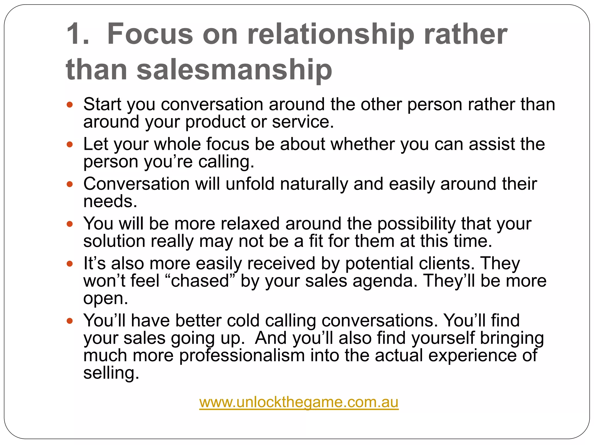 1. Focus on relationship rather
than salesmanship
 Start you conversation around the other person rather than
    around your product or service.
   Let your whole focus be about whether you can assist the
    person you’re calling.
   Conversation will unfold naturally and easily around their
    needs.
   You will be more relaxed around the possibility that your
    solution really may not be a fit for them at this time.
   It’s also more easily received by potential clients. They
    won’t feel “chased” by your sales agenda. They’ll be more
    open.
   You’ll have better cold calling conversations. You’ll find
    your sales going up. And you’ll also find yourself bringing
    much more professionalism into the actual experience of
    selling.
                  www.unlockthegame.com.au
 