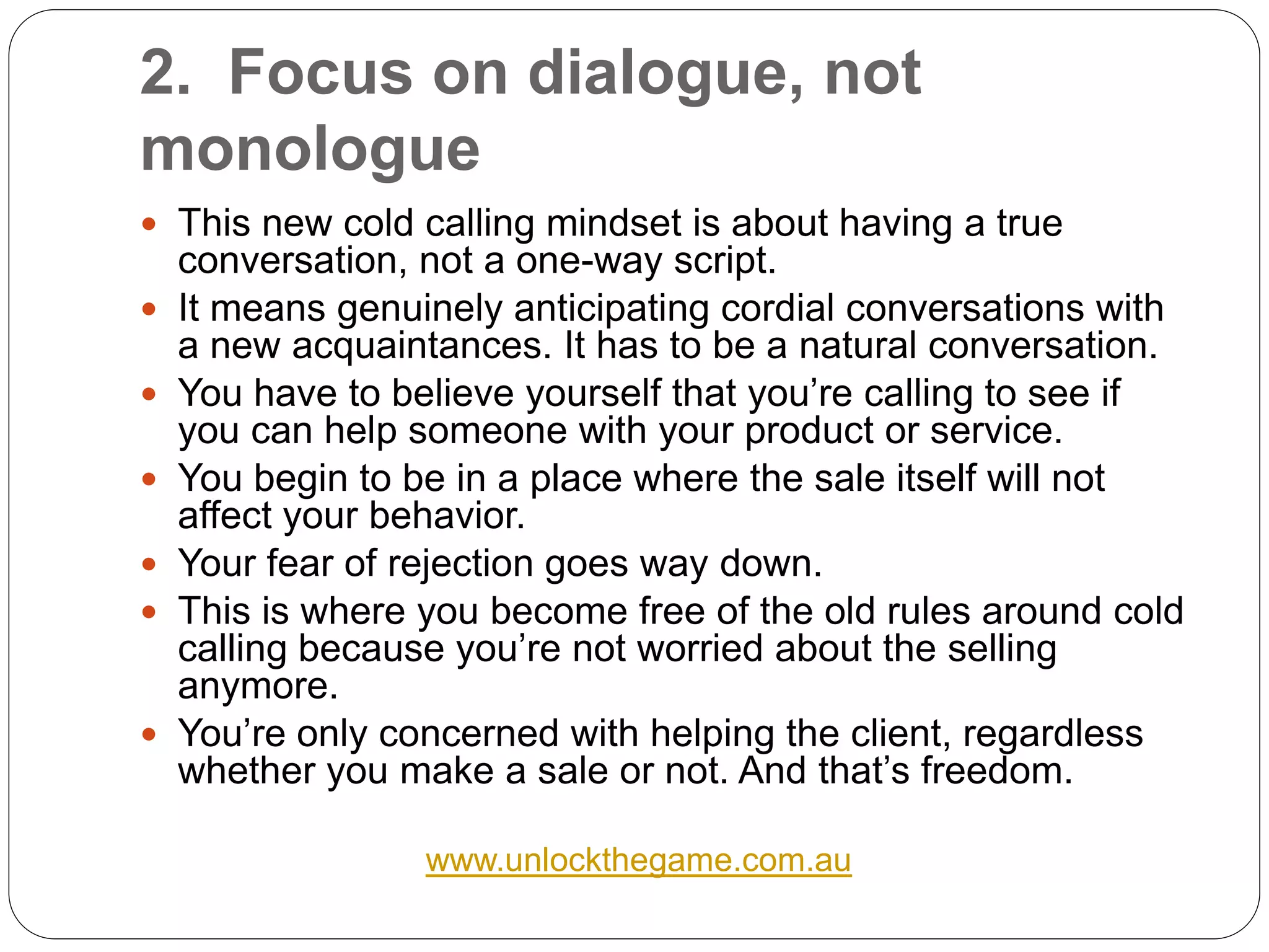 2. Focus on dialogue, not
monologue
 This new cold calling mindset is about having a true
    conversation, not a one-way script.
   It means genuinely anticipating cordial conversations with
    a new acquaintances. It has to be a natural conversation.
   You have to believe yourself that you’re calling to see if
    you can help someone with your product or service.
   You begin to be in a place where the sale itself will not
    affect your behavior.
   Your fear of rejection goes way down.
   This is where you become free of the old rules around cold
    calling because you’re not worried about the selling
    anymore.
   You’re only concerned with helping the client, regardless
    whether you make a sale or not. And that’s freedom.

                  www.unlockthegame.com.au
 