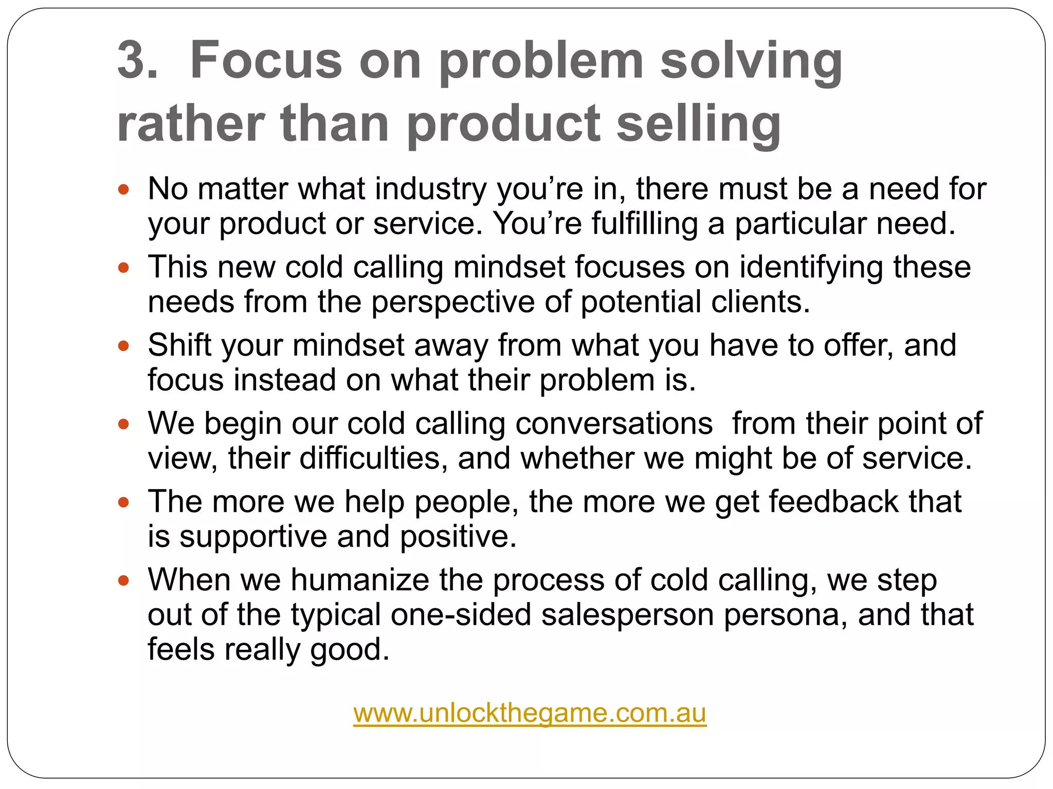 3. Focus on problem solving
rather than product selling
 No matter what industry you’re in, there must be a need for
    your product or service. You’re fulfilling a particular need.
   This new cold calling mindset focuses on identifying these
    needs from the perspective of potential clients.
   Shift your mindset away from what you have to offer, and
    focus instead on what their problem is.
   We begin our cold calling conversations from their point of
    view, their difficulties, and whether we might be of service.
   The more we help people, the more we get feedback that
    is supportive and positive.
   When we humanize the process of cold calling, we step
    out of the typical one-sided salesperson persona, and that
    feels really good.
                   www.unlockthegame.com.au
 