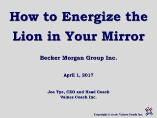 How to Energize the
Lion in Your Mirror
Becker Morgan Group Inc.
April 1, 2017
Joe Tye, CEO and Head Coach
Values Coach Inc.
Copyright © 2016, Values Coach Inc.
 