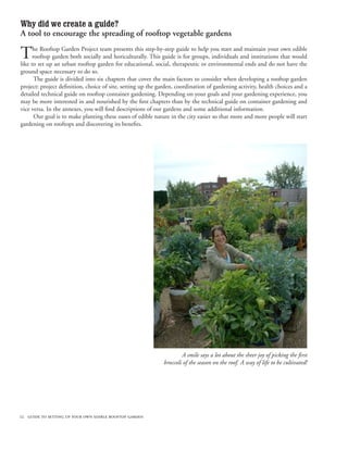 Why did we create a guide?
A tool to encourage the spreading of rooftop vegetable gardens

T     he Rooftop Garden Project team presents this step-by-step guide to help you start and maintain your own edible
      rooftop garden both socially and horiculturally. This guide is for groups, individuals and institutions that would
like to set up an urban rooftop garden for educational, social, therapeutic or environmental ends and do not have the
ground space necessary to do so.
       The guide is divided into six chapters that cover the main factors to consider when developing a rooftop garden
project: project definition, choice of site, setting up the garden, coordination of gardening activity, health choices and a
detailed technical guide on rooftop container gardening. Depending on your goals and your gardening experience, you
may be more interested in and nourished by the first chapters than by the technical guide on container gardening and
vice versa. In the annexes, you will find descriptions of our gardens and some additional information.
       Our goal is to make planting these oases of edible nature in the city easier so that more and more people will start
gardening on rooftops and discovering its benefits.




                                                                      A smile says a lot about the sheer joy of picking the first
                                                              broccoli of the season on the roof. A way of life to be cultivated!




12 guide to setting up your own edible rooftop garden
 