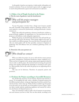 As this guide is based on our expertise, it deals mainly with gardens cul-
tivated in containers. If you are interested in green roofs, we suggest you get
in touch with professionals in green roof construction (see references).


1.4 Make a List of People Involved in the Project
a. Pick the team of gardeners (and the beneficiaries)

     Who will the project managers
     and participants be?
      To start the project correctly, form a design team (resource people)
that will, if possible, bring together architects, landscape architects, struc-
tural engineers, construction professionals, roofing professionals, commu-
nicators, etc.
      Define who will do the gardening: volunteers, beneficiaries, residents, a
group of friends, neighbors, an organization, etc. You must know the size of
group as it will influence needs and garden organization.
      Within the group, you should clearly determine who will tend the gar-
den and who will receive the harvests. These groups might be the same, or
they could be two different groups. You must also know the people who will
take care of the garden well. Are they specialists, amateurs or beginners in
gardening? This will influence how you coordinate gardening activity. (see
chapter 4).

b. Determine who your partners are

     Who should we contact?
      When you define the project, be sure to talk with the various partners
(site owner, management, community, benefactors, unions, employees, etc.).
When you have to negotiate with a group, prepare good arguments ahead of
time in order to sell the project. Be convinced and convincing; the potential
partner must quickly understand the advantages to investing in such a proj-
ect. When possible, find an ally within the group you are negotiating with to
get support.
      The step can be laborious. Therefore, be prepared, patient and
persistent.


1.5 Evaluate the Project according to Accessible Resources
      You should take inventory of your human, financial and material re-
sources. To accomplish this task, create a calendar of required resources for
the different project phases: setting up, beginning of activities, period of use,
end of activities, winter clean up. Think of what is needed to get the project
on its feet and to set up and take care of the garden in terms of space, volun-
teer labor, outside expertise, gardening equipment and material for cultiva-
tion, for fixtures, for financial sources, etc.
      Next, sort materials in order to make a list of resources in your posses-
sion and resources you have to find. You can then decide, according to the
                                                                                    defining your project 15
 