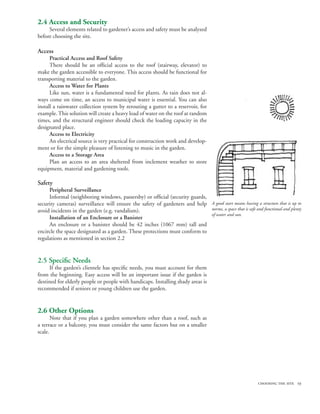 2.4 Access and Security
     Several elements related to gardener’s access and safety must be analyzed
before choosing the site.

Access
      Practical Access and Roof Safety
      There should be an official access to the roof (stairway, elevator) to
make the garden accessible to everyone. This access should be functional for
transporting material to the garden.
      Access to Water for Plants
      Like sun, water is a fundamental need for plants. As rain does not al-
ways come on time, an access to municipal water is essential. You can also
install a rainwater collection system by rerouting a gutter to a reservoir, for
example. This solution will create a heavy load of water on the roof at random
times, and the structural engineer should check the loading capacity in the
designated place.
      Access to Electricity
      An electrical source is very practical for construction work and develop-
ment or for the simple pleasure of listening to music in the garden.
      Access to a Storage Area
      Plan an access to an area sheltered from inclement weather to store
equipment, material and gardening tools.

Safety
     Peripheral Surveillance
     Informal (neighboring windows, passersby) or official (security guards,
security cameras) surveillance will ensure the safety of gardeners and help A good start means having a structure that is up to
avoid incidents in the garden (e.g. vandalism).                              norms, a space that is safe and functional and plenty
                                                                             of water and sun.
     Installation of an Enclosure or a Banister
     An enclosure or a banister should be 42 inches (1067 mm) tall and
encircle the space designated as a garden. These protections must conform to
regulations as mentioned in section 2.2


2.5 Specific Needs
     If the garden’s clientele has specific needs, you must account for them
from the beginning. Easy access will be an important issue if the garden is
destined for elderly people or people with handicaps. Installing shady areas is
recommended if seniors or young children use the garden.


2.6 Other Options
       Note that if you plan a garden somewhere other than a roof, such as
a terrace or a balcony, you must consider the same factors but on a smaller
scale.




                                                                                                            choosing the site 19
 