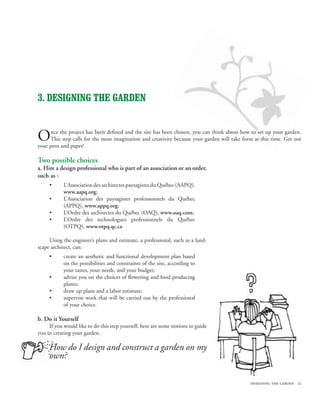 3. DESIGNING THE garden


O    nce the project has been defined and the site has been chosen, you can think about how to set up your garden.
     This step calls for the most imagination and creativity because your garden will take form at this time. Get out
your pens and paper!

Two possible choices
a. Hire a design professional who is part of an association or an order,
such as :
     •      L’Association des architectes paysagistes du Québec (AAPQ),
            www.aapq.org;
     •      L’Association des paysagistes professionnels du Québec
            (APPQ), www.appq.org;
     •      L’Ordre des architectes du Québec (OAQ), www.oaq.com;
     •      L’Ordre des technologues professionnels du Québec
            (OTPQ), www.otpq.qc.ca

     Using the engineer’s plans and estimate, a professional, such as a land-
scape architect, can:
     •      create an aesthetic and functional development plan based
            on the possibilities and constraints of the site, according to
            your tastes, your needs, and your budget;
     •      advise you on the choices of flowering and food producing
            plants;
     •      draw up plans and a labor estimate;
     •      supervise work that will be carried out by the professional
            of your choice.

b. Do it Yourself
     If you would like to do this step yourself, here are some notions to guide
you in creating your garden.

     How do I design and construct a garden on my
     own?

                                                                                              designing the garden 21
 