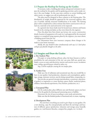 3.1 Prepare the Rooftop for Setting up the Garden
                                                 If necessary, make a building plan (plans and general estimates) to pre-
                                           pare the rooftop for the garden and for gardening activities and to make cer-
                                           tain it fits your budget. As this step must conform to certain building and
                                           safety norms, we suggest you call on professionals (see step 2).
                                                 The plan must be designed in direct relation to the framing plan. The
                                           distribution of weight should be approved by the structural engineer, who
                                           can, if needed, identify structural modifications to be made. The framing
                                           plan is often completed by a short estimate that shows construction to be car-
                                           ried out, materials to be used and norms to be respected.
                                                 As a general rule, heavy loads must be located near columns and beams
                                           located on the existing roof plans as they were drawn by the engineer.
                                                 Once the plans have been drawn up (terrace site, access, construction
                                           details, location of equipment to be used, etc.) and approved by the structural
                                           engineer or completed using separate plans by the engineer, you must obtain
                                           a building permit from the city.
                                                 Get information from your insurance company about changes to be
                                           made to your home insurance.
                                                 Ideally, this step should be done simultaneously with step 3.2. Each phase
                                           will give you food for thought on the other.


                                           3.2 Imagine and Draw the Garden
                                           a. Site Analysis Plan
                                                 On paper or using drafting software, place the basic features as well as
                                           possibilities for and constraints of the site: sun areas (full sun, partial sun,
                                           shade), access to water and electricity, interior and exterior access, circulation
                                           areas, railing, special features related to safety, etc.
                                                 Step 2 will be useful for creating the site analysis plan.

                                           b. Garden Uses
                                                 Make up a list of utilitarian and recreational uses that you would like to
                                           have in your garden: food production, relaxation and contemplation, gather-
                                           ings, storage, rainwater recovery, area for doing manual labor, composting, etc.
                                                 You can also use general concepts (permaculture, ecosystems, education-
                                           al garden) as inspiration or create thematic spaces (herbs, medicinal plants,
                                           children, horticultural experiments, First Nations, production, etc.).

                                           c. Conceptual Plan
                                                On the analysis plan, place different uses and thematic spaces you have
                                           chosen for the garden by drawing and annotating areas or bubbles.
                                                Determine the size of areas according to your needs and priorities.
                                                Make sure that the finished product is functional and, or course, inspiring.
                                                	
                                           d. Development Plan
                                                	 You now have everything you need to give shape to your garden. On
                                           a new drawing, copy the conceptual plan and draw the real shape and loca-
                                           tion of different spaces (production, relaxation and storage areas; butterfly
                                           garden, etc.) and features (benches, compost bin, pergola, etc.) in detail.



22 guide to setting up your own edible rooftop garden
 